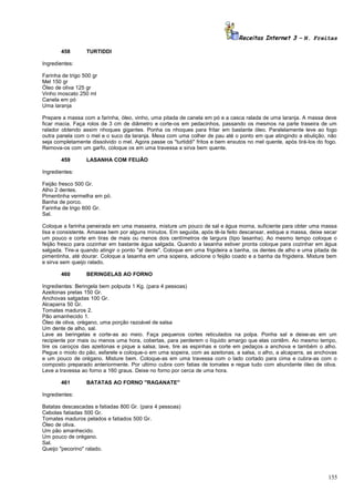 Receitas Internet 3 – N. Freitas
458

TURTIDDI

Ingredientes:
Farinha de trigo 500 gr
Mel 150 gr
Óleo de oliva 125 gr
Vinho moscato 250 ml
Canela em pó
Uma laranja
Prepare a massa com a farinha, óleo, vinho, uma pitada de canela em pó e a casca ralada de uma laranja. A massa deve
ficar macia. Faça rolos de 3 cm de diâmetro e corte-os em pedacinhos, passando os mesmos na parte traseira de um
ralador obtendo assim nhoques gigantes. Ponha os nhoques para fritar em bastante óleo. Paralelamente leve ao fogo
outra panela com o mel e o suco da laranja. Mexa com uma colher de pau até o ponto em que atingindo a ebulição, não
seja completamente dissolvido o mel. Agora passe os "turtiddi" fritos e bem enxutos no mel quente, após tirá-los do fogo.
Remova-os com um garfo, coloque os em uma travessa e sirva bem quente.
459

LASANHA COM FEIJÃO

Ingredientes:
Feijão fresco 500 Gr.
Alho 2 dentes.
Pimentinha vermelha em pó.
Banha de porco.
Farinha de trigo 600 Gr.
Sal.
Coloque a farinha peneirada em uma masseira, misture um pouco de sal e água morna, suficiente para obter uma massa
lisa e consistente. Amasse bem por alguns minutos. Em seguida, após tê-la feito descansar, estique a massa, deixe secar
um pouco e corte em tiras de mais ou menos dois centímetros de largura (tipo lasanha). Ao mesmo tempo coloque o
feijão fresco para cozinhar em bastante água salgada. Quando a lasanha estiver pronta coloque para cozinhar em água
salgada. Tire-a quando atingir o ponto "al dente". Coloque em uma frigideira a banha, os dentes de alho e uma pitada de
pimentinha, até dourar. Coloque a lasanha em uma sopeira, adicione o feijão coado e a banha da frigideira. Misture bem
e sirva sem queijo ralado.
460

BERINGELAS AO FORNO

Ingredientes: Beringela bem polpuda 1 Kg. (para 4 pessoas)
Azeitonas pretas 150 Gr.
Anchovas salgadas 100 Gr.
Alcaparra 50 Gr.
Tomates maduros 2.
Pão amanhecido 1.
Óleo de oliva, orégano, uma porção razoável de salsa
Um dente de alho, sal.
Lave as beringelas e corte-as ao meio. Faça pequenos cortes reticulados na polpa. Ponha sal e deixe-as em um
recipiente por mais ou menos uma hora, cobertas, para perderem o líquido amargo que elas contêm. Ao mesmo tempo,
tire os caroços das azeitonas e pique a salsa; lave, tire as espinhas e corte em pedaços a anchova e também o alho.
Pegue o miolo do pão, esfarele e coloque-o em uma sopeira, com as azeitonas, a salsa, o alho, a alcaparra, as anchovas
e um pouco de orégano. Misture bem. Coloque-as em uma travessa com o lado cortado para cima e cubra-as com o
composto preparado anteriormente. Por ultimo cubra com fatias de tomates e regue tudo com abundante óleo de oliva.
Leve a travessa ao forno a 160 graus. Deixe no forno por cerca de uma hora.
461

BATATAS AO FORNO "RAGANATE"

Ingredientes:
Batatas descascadas e fatiadas 800 Gr. (para 4 pessoas)
Cebolas fatiadas 500 Gr.
Tomates maduros pelados e fatiados 500 Gr.
Óleo de oliva.
Um pão amanhecido.
Um pouco de orégano.
Sal.
Queijo "pecorino" ralado.

155

 