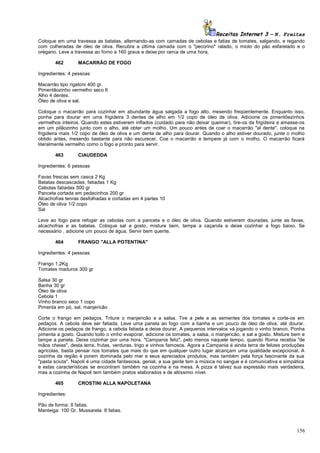 Receitas Internet 3 – N. Freitas
Coloque em uma travessa as batatas, alternando-as com camadas de cebolas e fatias de tomates, salgando, e regando
com colheradas de óleo de oliva. Recubra a última camada com o "pecorino" ralado, o miolo do pão esfarelado e o
orégano. Leve a travessa ao forno a 160 graus e deixe por cerca de uma hora.
462

MACARRÃO DE FOGO

Ingredientes: 4 pessoas
Macarrão tipo rigatoni 400 gr.
Pimentãozinho vermelho seco 6
Alho 4 dentes.
Óleo de oliva e sal.
Coloque o macarrão para cozinhar em abundante água salgada a fogo alto, mexendo freqüentemente. Enquanto isso,
ponha para dourar em uma frigideira 3 dentes de alho em 1/2 copo de óleo de oliva. Adicione os pimentõezinhos
vermelhos inteiros. Quando estes estiverem inflados (cuidado para não deixar queimar), tire-os da frigideira e amasse-os
em um pilãozinho junto com o alho, até obter um molho. Um pouco antes de coar o macarrão "al dente", coloque na
frigideira mais 1/2 copo de óleo de oliva e um dente de alho para dourar. Quando o alho estiver dourado, junte o molho
obtido antes, mexendo bastante para não escurecer. Coe o macarrão e tempere já com o molho. O macarrão ficará
literalmente vermelho como o fogo e pronto para servir.
463

CIAUDEDDA

Ingredientes: 6 pessoas
Favas frescas sem casca 2 Kg
Batatas descascadas, fatiadas 1 Kg
Cebolas fatiadas 500 gr
Panceta cortada em pedacinhos 200 gr
Alcachofras tenras desfolhadas e cortadas em 4 partes 10
Óleo de oliva 1/2 copo
Sal
Leve ao fogo para refogar as cebolas com a panceta e o óleo de oliva. Quando estiverem douradas, junte as favas,
alcachofras e as batatas. Coloque sal a gosto, misture bem, tampe a caçarola e deixe cozinhar a fogo baixo. Se
necessário , adicione um pouco de água. Servir bem quente.
464

FRANGO "ALLA POTENTINA"

Ingredientes: 4 pessoas
Frango 1,2Kg
Tomates maduros 300 gr
Salsa 30 gr
Banha 30 gr
Óleo de oliva
Cebola 1
Vinho branco seco 1 copo
Pimenta em pó, sal, manjericão
Corte o frango em pedaços. Triture o manjericão e a salsa. Tire a pele e as sementes dos tomates e corte-os em
pedaços. A cebola deve ser fatiada. Leve uma panela ao fogo com a banha e um pouco de óleo de oliva, até dourar.
Adicione os pedaços de frango, a cebola fatiada e deixe dourar. A pequenos intervalos vá jogando o vinho branco. Ponha
pimenta a gosto. Quando todo o vinho evaporar, adicione os tomates, a salsa, o manjericão, e sal a gosto. Misture bem e
tampe a panela. Deixe cozinhar por uma hora. "Campania feliz", pelo menos naquele tempo, quando Roma recebia "de
mãos cheias", desta terra, frutas, verduras, trigo e vinhos famosos. Agora a Campania é ainda terra de felizes produções
agrícolas, basta pensar nos tomates que mais do que em qualquer outro lugar alcançam uma qualidade excepcional. A
cozinha da região é porem dominada pelo mar e seus apreciados produtos, mas também pela força fascinante da sua
"pasta sciuta". Napoli é uma cidade fantasiosa, genial, a sua gente tem a música no sangue e é comunicativa e simpática
e estas características se encontram também na cozinha e na mesa. A pizza é talvez sua expressão mais verdadeira,
mas a cozinha de Napoli tem também pratos elaborados e de altíssimo nível.
465

CROSTINI ALLA NAPOLETANA

Ingredientes:
Pão de forma: 8 fatias.
Manteiga: 100 Gr. Mussarela: 8 fatias.

156

 