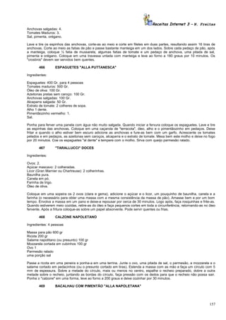 Receitas Internet 3 – N. Freitas
Anchovas salgadas: 4.
Tomates Maduros: 3.
Sal, pimenta, orégano.
Lave e tire os espinhos das anchovas, corte-as ao meio e corte em filetes em duas partes, resultando assim 16 tiras de
anchovas. Corte ao meio as fatias de pão e passe bastante manteiga em um dos lados. Sobre cada pedaço de pão, após
a manteiga, coloque ½ fatia de mussarela, algumas fatias de tomate e um pedaço de anchova, uma pitada de sal,
pimenta e orégano. Coloque em uma travessa untada com manteiga e leve ao forno a 180 graus por 10 minutos. Os
"crostinis" devem ser servidos bem quentes.
466

ESPAGUETES "ALLA PUTTANESCA"

Ingredientes:
Espaguetes: 400 Gr. para 4 pessoas
Tomates maduros: 500 Gr.
Óleo de oliva: 100 Gr.
Azeitonas pretas sem caroço: 100 Gr.
Anchovas salgadas: 100 Gr.
Alcaparra salgada: 50 Gr.
Extrato de tomate: 2 colheres de sopa.
Alho 1 dente.
Pimentãozinho vermelho: 1.
Sal.
Ponha para ferver uma panela com água não muito salgada. Quando iniciar a fervura coloque os espaguetes. Lave e tire
as espinhas das anchovas. Coloque em uma caçarola de "terracota", óleo, alho e o pimentãozinho em pedaços. Deixe
fritar e quando o alho estiver bem escuro adicione as anchovas e fure-as bem com um garfo. Acrescente os tomates
pelados e em pedaços, as azeitonas sem caroços, alcaparra e o extrato de tomate. Mexa bem este molho e deixe no fogo
por 20 minutos. Coe os espaguetes "al dente" e tempere com o molho. Sirva com queijo parmesão ralado.
467

"TARALLUCCI" DOCES

Ingredientes:
Ovos: 2.
Açúcar mascavo: 2 colheradas.
Licor (Gran Marnier ou Chartreuse): 2 colherinhas.
Baunilha pura.
Canela em pó.
Farinha de trigo.
Óleo de oliva.
Coloque em uma sopeira os 2 ovos (clara e gema), adicione o açúcar e o licor, um pouquinho de baunilha, canela e a
farinha (o necessário para obter uma massa com a mesma consistência da massa de pão). Amasse bem e por um bom
tempo. Envolva a massa em um pano e deixe-a repousar por cerca de 30 minutos. Logo após, faça rosquinhas e frite-as.
Quando estiverem meio cozidas, retire-as do óleo e faça pequenos cortes em toda a circunferência, retornando-as no óleo
fervente. Após a fritura coloque-as sobre um papel absorvente. Pode servir quentes ou frias.
468

CALZONE NAPOLETANO

Ingredientes: 4 pessoas
Massa para pão 600 gr
Ricota 200 gr
Salame napolitano (ou presunto) 100 gr
Mozzarela cortada em cubinhos 100 gr
Ovo 1
Parmesão ralado
uma porção sal
Passe a ricota em uma peneira e ponha-a em uma terrina. Junte o ovo, uma pitada de sal, o parmesão, a mozzarela e o
salame cortado em pedacinhos (ou o presunto cortado em tiras). Estenda a massa com as mão e faça um círculo com 5
mm de espessura. Sobre a metade do círculo, mais ou menos no centro, espalhe o recheio preparado, dobre a outra
metade sobre o recheio, juntando as bordas do círculo, faça pressão com os dedos para que o recheio não possa sair.
Ponha o "calzone" em uma forma, leve ao forno a 200 graus e deixe cozinhar por 30 minutos.
469

BACALHAU COM PIMENTÃO "ALLA NAPOLETANA"

157

 