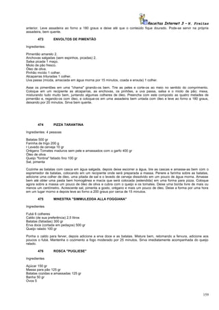 Receitas Internet 3 – N. Freitas
anterior. Leve assadeira ao forno a 180 graus e deixe até que o conteúdo fique dourado. Pode-se servir na própria
assadeira, bem quente.
473

ENVOLTOS DE PIMENTÃO

Ingredientes:
Pimentão amarelo 2.
Anchovas salgadas (sem espinhos, picadas) 2.
Salsa picada 1 maço.
Miolo de pão fresco.
Óleo de oliva.
Pinhão moído 1 colher.
Alcaparras trituradas 1 colher.
Uva passa (miúda, amaciada em água morna por 15 minutos, coada e enxuta) 1 colher.
Asse os pimentões em uma "chama" girando-os bem. Tire as peles e corte-os ao meio no sentido do comprimento.
Coloque em um recipiente as alcaparras, as enchovas, os pinhões, a uva passa, salsa e o miolo de pão; mexa,
misturando tudo muito bem, juntando algumas colheres de óleo. Preencha com este composto as quatro metades de
pimentão e, regando-os com óleo, e coloque-os em uma assadeira bem untada com óleo e leve ao forno a 180 graus,
deixando por 20 minutos. Sirva bem quente.

474

PIZZA TARANTINA

Ingredientes: 4 pessoas
Batatas 500 gr
Farinha de trigo 200 g
r Levedo de cerveja 10 gr
Orégano Tomates maduros sem pele e amassados com o garfo 400 gr
Óleo de oliva
Queijo "fontina" fatiado fino 100 gr
Sal, pimenta
Cozinhe as batatas com casca em água salgada, depois deixe escorrer a água, tire as cascas e amasse-as bem com o
espremedor de batatas, colocando em um recipiente onde será preparada a massa. Penere a farinha sobre as batatas,
adicione uma colher de óleo, uma pitada de sal e o levedo de cerveja dissolvido em um pouco de água morna. Amasse
bem até obter uma pasta bem homogênea e macia que será colocada (estendida) em uma forma para pizza. Coloque
agora sobre a massa um pouco de óleo de oliva e cubra com o queijo e os tomates. Deixe uma borda livre de mais ou
menos um centímetro. Acrescente sal, pimenta a gosto, orégano e mais um pouco de óleo. Deixe a forma por uma hora
em um lugar morno e depois leve ao forno a 200 graus por cerca de 15 minutos.
475

MINESTRA "SIMMULEDDA ALLA FOGGIANA"

Ingredientes
Fubá 6 colheres
Caldo (de sua preferência) 2,5 litros
Batatas (fatiadas) 300 gr
Erva doce (cortada em pedaços) 500 gr
Queijo ralado 100 gr
Ponha o caldo para ferver, depois adicione a erva doce e as batatas. Misture bem, retomando a fervura, adicione aos
poucos o fubá. Mantenha o cozimento a fogo moderado por 25 minutos. Sirva imediatamente acompanhada do queijo
ralado.
476

ROSCA "PUGLIESE"

Ingredientes
Açúcar 150 gr
Massa para pão 125 gr
Batatas cozidas e amassadas 125 gr
Banha 50 gr
Ovos 5

159

 