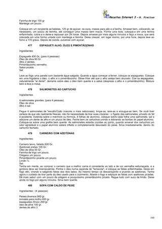 Receitas Internet 3 – N. Freitas
Farinha de trigo 100 gr
Manteiga um pouco.
Coloque em um recipiente as batatas, 125 gr de açúcar, os ovos, massa para pão e a banha. Amasse bem, colocando, se
necessário, um pouco de farinha, até conseguir uma massa bem macia. Forme uma bola, coloque-a em uma terrina
enfarinhada, cubra-a e deixe-a repousar por 24 horas. Depois amasse por mais alguns minutos e faça a rosca, que será
colocada em uma forma untada com manteiga e farinha. Deixe crescer, em lugar morno, por uma hora, depois leve ao
forno a 170 graus. Depois de cozida, pulverize com açúcar.
477

ESPAGUETI ALHO, ÓLEO E PIMENTÃOZINHO

Ingredientes:
Espaguete 400 Gr. (para 4 pessoas)
Óleo de oliva 60 Gr.
Alho 2 dentes.
Pimentãozinho vermelho.
Salsa picada.
Sal.
Leve ao fogo uma panela com bastante água salgada. Quando a água começar a ferver, coloque os espaguetes. Coloque
em uma frigideira o óleo, o alho e o pimentãozinho. Deixe fritar até que o alho esteja bem dourado. Coe os espaguetes,
naturalmente "al dente", derrame sobre eles o óleo bem quente e a salsa (despreze o alho e o pimentãozinho). Misture
bem e leve à mesa.
478

SALMONETES AO CARTUCHO

Ingredientes:
4 salmonetes grandes. (para 4 pessoas)
Óleo de oliva.
Alho e sal.
Pegue 4 salmonetes de "escolho"(são maiores e mais saborosas), limpe-as, lave-as e enxugue-as bem. Se você tiver
certeza de que são realmente frescas, não há necessidade de tirar suas vísceras : o fígado das salmonetes, privado do fel
é excelente. Estenda sobre o mármore ou fórmica, 4 folhas de alumínio, coloque sobre cada folha uma salmonete, sal e
adicione um dente de alho e um pouco de óleo. Feche bem os cartuchos unindo e dobrando as bordas do papel alumínio.
Coloque-os sobre uma grelha bem quente. As salmonetes estarão cozidas ao ponto, quando emanar dos cartuchos um
odor agradável e o papel alumínio estará inflado e completamente descolado do peixe. Sirva imediatamente, dentro do
cartucho fechado.
479

CARNEIRO COM AZEITONAS

Ingredientes:
Carneiro tenro, fatiado 600 Gr.
Azeitonas pretas 100 Gr.
Óleo de oliva 50 Gr.
Farinha de trigo um pouco.
Orégano um pouco.
Pimentãozinho picante um pouco.
Limão ½.
Sal.
Tenha em mente, ao comprar o carneiro que a melhor carne é consistente ao tato e de cor vermelha esfumaçada, e a
gordura deve ser branca-pérola. Ponha o óleo numa caçarola de "terracota", e coloque as fatias enfarinhadas. Deixe em
fogo alto, virando e salgando fatias dos dois lados. Ao mesmo tempo vá descaroçando e picando as azeitonas. Tenha
agora o cuidado de tirar parte do óleo usado para o cozimento. Abaixe o fogo e salpique as fatias com azeitonas picadas.
Dê mais sabor com um pouco de orégano e pouquíssimo pimentãozinho picado. Regue tudo com suco de limão. Deixe
ainda no fogo por alguns minutos. Sirva bem quente.
480

SOPA COM CALDO DE PEIXE

Ingredientes : (4 pessoas)
Peixes diversos 800 gr.
tomates para molho 400 gr.
espaguetes (finos) 200 gr.
óleo de oliva 100 gr.
dentes de alho 3

160

 