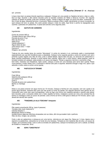 Receitas Internet 3 – N. Freitas
sal - pimenta
Limpe e lave bem os peixes (tirando espinhos e cabeças). Coloque em uma panela ou frigideira de barro o óleo e o alho,
leve ao fogo. Quando o alho estiver dourado junte os tomates cortados em filetes e deixe-os murchar. Em seguida
coloque os peixes na panela, junte sal e pimenta a gosto. Tampe e depois de pegar um pouco de sabor, acrescente um
litro e meio de água, deixando terminar o cozimento. Retire os peixes e filtre o caldo, derramando um pouco na panela, na
qual coloque de novo os peixes. Em outra panela coloque o resto do caldo, faça ferver e ponha os espaguetes para
cozinhar, quebrados em pedacinhos. O peixe será servido como segundo prato.
481

QUITUTE DE CARNEIRO

Ingredientes
Cocha de carneiro 800 gr.
Tomates frescos sem casca 300 gr.
Panceta de porco 70 gr.
Óleo de oliva 40 gr.
Salsa 20 gr.
Cebola (pequena) 1
Alguns talos de aipo
vinho branco seco - 1 copo
Cenoura 2
Orégano, sal, pimenta
Trata-se de uma receita típica da cozinha "Abruzzeza". A cocha do carneiro é um nutrimento sadio e recomendado
especialmente aos que têm tendência para a obesidade. Coloque numa caçarola grande a cocha do carneiro com sal e
pimenta a gosto regado com óleo de oliva, junte a cebola fatiada, alguns talos de aipo, as cenouras em pedacinhos e
deixe cozinhar lentamente. Quando a cocha estiver bem colorida, regue com o vinho branco, deixe evaporar, junte os
tomates cortados em pedaços, salsa picada e um pouco de orégano. Tampe a caçarola e termine o cozimento a fogo
bem lento, mexendo com freqüência. Após cozido, coloque a cocha em uma travessa para servir bem quente. Passe
numa peneira o molho obtido com o cozimento e retorne tudo para a caçarola, deixando enxugar a fogo vivo, após o que
adicione o molho sobre a cocha e sirva quente.
482

PASTUCCIA DI TERAMO

Ingredientes
Fubá 350 gr.
Salsinha (em pedaços) 200 gr.
Uva passa 50 gr.
Ovos 2.
Panceta de porco (em pedacinhos)
Banha ou manteiga
Sal
Deixe a uva passa amaciar em água morna por 15 minutos. Coloque a farinha em uma caçarola, com sal a gosto e vá
pondo água fervente, mexendo bem para que não grude no fundo da panela. Em seguida adicione duas gemas de ovo
misturando tudo muito bem para homogeneizar. Leve ao fogo uma forma com bastante panceta e quando esta estiver
bem dourada, junte o composto obtido com o fubá, espalhe na forma, nivelando e pondo por cima uma camada fina de
banha ou manteiga e mais um pouco de panceta. Leve a forma ao forno a 200 graus e deixe por 45 minutos, após o que
deverá ser servido bem quente.
483

"PANZANELLA ALLA TOSCANA" Antepasto

Ingredientes:
Pão caseiro amanhecido 200 gr. (para 4 pessoas)
Tomates (não muito maduros) 6.
Cebolas fatiadas 4.
Manjericão (fresco) 8 folhas.
Hortelã (fresco) algumas folhinhas amassadas com as mãos, afim de que exalem todo o perfume.
Óleo de oliva, vinagre, sal, pimenta.
Corte o pão em pedacinhos e coloque-os em uma terrina, cobrindo-os com água fria. Deixe por ½ hora, depois coe e
esprema os pedacinhos, colocando-os no fundo de uma travessa. Tempere-os com bastante óleo de oliva, um pouco de
vinagre, sal e pimenta moída. Lave e corte os tomates em pedacinhos, coloque na travessa junto com a cebola, as folhas
de hortelã e o manjericão. Sirva.
484

SOPA "CINESTRATA"

161

 