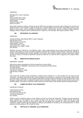 Receitas Internet 3 – N. Freitas
Ingredientes:
Manteiga 50 Gr. (para 4 pessoas)
Ovos 4.
Vinho marsala seco ½ copo.
Canela em pó uma pitada.
Noz moscada.
Caldo de frango ½ litro.
Açúcar um pouco.
Esta receita, gostosa e nutritiva, remonta ao ano de 1500 e tem sua origem na zona do chianti. Coloque em uma terrina 4
gemas de ovos, o vinho marsala, o caldo de frango frio e a canela. Misture tudo muito bem, depois filtre, pondo em uma
panela, e leve ao fogo. Junte a manteiga em pequenas porções, mexendo bem, até que o composto esteja coagulado.
Despeje o caldo nas taças de servir, pulverizando com o açúcar e a noz moscada. Sirva rápido e quente. Trutas
485

REFOGADAS "ALL'ARETINA"

Ingredientes:
4 trutas de 200 gr. cada (limpas) 800 Gr. (para 4 pessoas)
Óleo de oliva 100 Gr.
Farinha de trigo (um pouco).
Salsa (picada) 1 maço.
Vinho branco seco 1 copo.
Alho (picado com a salsa) 1 dente.
Sal, Pimenta.
Enfarinhe as trutas. Coloque em uma frigideira o óleo, o alho e salsa picados, leve ao fogo e deixe fritar em fogo lento.
Quando o alho pegar cor, ponha as trutas na frigideira e adicione sal e pimenta e deixe cozinhar a fogo lento, virando-as
sempre. Quando estiverem bem cozidas, despeje o vinho branco seco e deixe-o evaporar (sempre a fogo lento). Depois
de mais ou menos 15 minutos de cozimento, coloque as trutas em um prato de servir e regue-as com o próprio molho.
Sirva logo.
486

MINESTRA DE GRÃOS DE BICO

Ingredientes: 4 pessoas
Grão de bico secos (amaciados por 24 hs em água fria ou morna) 200 gr
Macarrão (pode ser "tagliatelle", conchinhas ou outro de pequeno tamanho) 200 gr
Um dente de alho
Um ramo de rosmaninho
Tomates em conserva 1 colher
Óleo de oliva 3 colheres
Sal
Lave muito bem os grãos de bico amaciados, e ponha-os para cozinhar em 1 ½ litro de água com um pouco de sal.
Terminado o cozimento dos grãos de bico, passe metade por uma peneira e coloque-os em uma panela. Agora ponha
para fritar o óleo, rosmaninho e o alho. Quando o alho estiver dourado, adicione o tomate em conserva diluído em ½ copo
de água. Coloque este molho na panela dos grãos de bico amassados, adicione os grãos de bico inteiros e ponha sal e
pimenta a gosto. Junte agora o macarrão e deixe cozinhar por pouco tempo. Esta minestra deverá ficar bastante densa.
487

LOMBO DE PORCO "ALLA FIORENTINA"

Ingredientes: 6 pessoas
Lombo de porco 1,5 Kg
Dois dentes de alho
Um pouco de cravo da índia
2 ramos de rosmaninho
Sal, pimenta
Perfure o lombo e introduza o alho e o cravo. Amarre no lombo os 2 ramos de rosmaninho. Tempere com sal e pimenta a
gosto. Coloque em uma caçarola com um dedo de água. Leve ao forno a 170 graus e deixe cozinhar até a total
evaporação da água, revirando a carne várias vezes, até que esteja bem dourada. No molho que resultará deste
cozimento, poderá cozinhar algumas batatas ou verduras que poderão ser servidas como acompanhamento. O lombo
poderá ser servido quente ou frio, cortado em fatias.
488

FRITTELLE DI "TONDONE" ALLA FIORENTINA

162

 