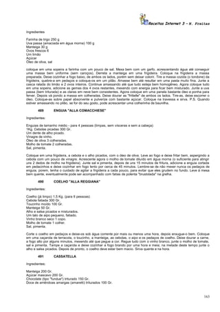 Receitas Internet 3 – N. Freitas
Ingredientes
Farinha de trigo 250 g
Uva passa (amaciada em água morna) 100 g
Manteiga 30 g
Ovos frescos 6
Um limão
Açúcar
Óleo de oliva, sal
coloque em uma sopeira a farinha com um pouco de sal. Mexa bem com um garfo, acrescentando água até conseguir
uma massa bem uniforme (sem caroços). Derreta a manteiga em uma frigideira. Coloque na frigideira a massa
preparada. Deixe cozinhar a fogo baixo, de ambos os lados, porém sem deixar colorir. Tire a massa cozida (o tondone) da
frigideira, quebre-a em pedaços e coloque-os em um pilão. Amasse bem até resultar em uma pasta muito fina. Junte a
casca ralada do limão e 2 ovos inteiros. Continue amassando até que tudo esteja bem homogêneo. Agora coloque tudo
em uma sopeira, adicione as gemas dos 4 ovos restantes, mexendo com energia para ficar bem misturado. Junte a uva
passa (bem triturada) e as claras em neve bem consistentes. Agora coloque em uma panela bastante óleo e ponha para
ferver. Depois vá pondo a massa em colheradas. Deixe dourar as "frittelle" de ambos os lados. Tire-as, deixe escorrer o
óleo. Coloque-as sobre papel absorvente e pulverize com bastante açúcar. Coloque na travessa e sirva. P.S. Quando
estiver amassando no pilão, se for do seu gosto, pode acrescentar uma colherinha de baunilha.
489

ENGUIA "ALLA COMACCHIESE"

Ingredientes:
Enguias de tamanho médio - para 4 pessoas (limpas, sem vísceras e sem a cabeça)
1Kg. Cebolas picadas 300 Gr.
Um dente de alho picado.
Vinagre de vinho.
Óleo de oliva 3 colheradas.
Molho de tomate 2 colheradas.
Sal, pimenta.
Coloque em uma frigideira, a cebola e o alho picados, com o óleo de oliva. Leve ao fogo e deixe fritar bem, aspergindo a
cebola com um pouco de vinagre. Acrescente agora o molho de tomate diluído em água morna (o suficiente para atingir
uns 2 dedos de molho na frigideira). Junte sal e pimenta, depois de uns 15 minutos de fritura, adicione a enguia cortada
em pedacinhos e deixe cozinhar em fogo lento por cerca de 45 minutos. Lembre-se de não mexer nunca os pedaços de
enguia, porem, tenha o cuidado de agitar a frigideira a cada pouco, para evitar que eles grudem no fundo. Leve à mesa
bem quente, eventualmente pode ser acompanhado com fatias de polenta "brustolada" na grelha.
490

COELHO "ALLA REGGIANA"

Ingredientes:
Coelho (já limpo) 1,5 Kg. (para 6 pessoas)
Cebola fatiada 300 Gr.
Toucinho moído 100 Gr.
Manteiga 50 Gr.
Alho e salsa picados e misturados.
Um talo de aipo pequeno, fatiado.
Vinho branco seco 1 copo.
Molho de tomate 1 colher.
Sal, pimenta.
Corte o coelho em pedaços e deixe-os sob água corrente por mais ou menos uma hora, depois enxugue-o bem. Coloque
em uma caçarola de terracota, o toucinho, a manteiga, as cebolas, o aipo e os pedaços de coelho. Deixe dourar a carne,
a fogo alto por alguns minutos, mexendo até que pegue a cor. Regue tudo com o vinho branco, junte o molho de tomate,
sal e pimenta. Tampe a caçarola e deixe cozinhar a fogo brando por uma hora e meia; na metade deste tempo junte o
alho e salsa picados. Depois de pronto, o coelho deve estar bem macio. Sirva quente e na hora.
491

CASSATELLA

Ingredientes:
Manteiga 200 Gr.
Açúcar mascavo 200 Gr.
Chocolate (tipo "fundue") triturado 150 Gr.
Doce de amêndoas amargas (amaretti) triturados 100 Gr.

163

 