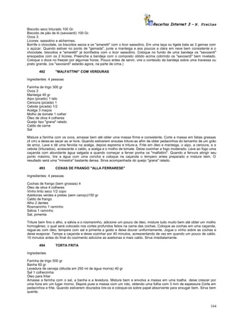 Receitas Internet 3 – N. Freitas
Biscoito seco triturado 100 Gr.
Biscoito de pão de ló (savoiardi) 100 Gr.
Ovos 3.
Licores: sassolino e alchermes.
Borrife o chocolate, os biscoitos secos e os "amaretti" com o licor sassolino. Em uma taça ou tigela bata as 3 gemas com
o açúcar. Quando estiver no ponto de "gemada", junte a manteiga e aos poucos a clara em neve bem consistente e o
chocolate, biscoitos e "amaretti" já borrifados com o licor sassolino. Coloque no fundo de uma bandeja os "savoiardi"
ensopados com os 2 licores. Preencha a bandeja com o composto obtido acima cobrindo os "savoiardi" bem nivelado.
Coloque o doce no freezer por algumas horas. Pouco antes de servir, vire o conteúdo da bandeja sobre uma travessa ou
prato grande. (os "savoiardi" estarão agora, na parte de cima.)
492

"MALFATTINI" COM VERDURAS

Ingredientes: 4 pessoas
Farinha de trigo 300 gr
Ovos 3
Manteiga 40 gr
Aipo (picado) 1 talo
Cenoura (picada) 1
Cebola (picada) 1/2
Acelga 3 maços
Molho de tomate 1 colher
Óleo de oliva 4 colheres
Queijo tipo "grana" ralado
Caldo de carne
Sal
Misture a farinha com os ovos, amasse bem até obter uma massa firme e consistente. Corte a massa em fatias grassas
(4 cm) e deixe-as secar ao ar livre. Quando estiverem enxutas triture-as afim de obter pedacinhos do tamanho de um grão
de arroz. Lave e dê uma fervida na acelga, depois esprema e triture-a. Frite em óleo e manteiga, o aipo, a cenoura, e a
cebola (triturados), acrescente o caldo, a acelga e o molho de tomate. Deixe cozinhar a fogo moderado. Leve ao fogo uma
caçarola com abundante água salgada e quando começar a ferver ponha os "malfattini". Quando a fervura atingir seu
ponto máximo, tire a água com uma concha e coloque na caçarola o tempero antes preparado e misture bem. O
resultado será uma "minestra" bastante densa. Sirva acompanhada do queijo "grana" ralado.
493

COXAS DE FRANGO "ALLA FERRARESE"

Ingredientes: 4 pessoas
Cochas de frango (bem grossas) 4
Óleo de oliva 4 colheres
Vinho tinto seco 1/2 copo
Azeitonas verdes e pretas (sem caroço)150 gr
Caldo de frango
Alho 2 dentes
Rosmaninho 1 raminho
Sálvia 1 raminho
Sal, pimenta
Triture bem fino o alho, a sálvia e o rosmaninho, adicione um pouco de óleo, misture tudo muito bem até obter um molho
homogêneo, o qual será colocado nos cortes profundos feitos na carne das cochas. Coloque as cochas em uma caçarola,
regue-as com óleo, tempere com sal e pimenta a gosto e deixe dourar uniformemente. Jogue o vinho sobre as cochas e
deixe evaporar. Tampe a caçarola e deixe cozinhar por 40 minutos, acrescentando de vez em quando um pouco de caldo.
10 minutos antes do final do cozimento adicione as azeitonas e mais caldo. Sirva imediatamente.
494

TORTA FRITA

Ingredientes
Farinha de trigo 500 gr
Banha 60 gr
Levedura de cerveja (diluída em 250 ml de água morna) 40 gr
Sal 1 colherzinha
Óleo para fritar
Amasse a farinha com o sal, a banha e a levedura. Misture bem e envolva a massa em uma toalha deixe crescer por
uma hora em um lugar morno. Depois puxe a massa com um rolo, obtendo uma folha com 3 mm de espessura Corte em
pedacinhos e frite. Quando estiverem dourados tire-os e coloque-os sobre papel absorvente para enxugar bem. Sirva bem
quente.

164

 