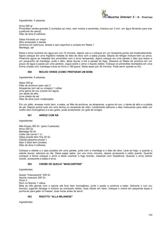 Receitas Internet 3 – N. Freitas
Ingredientes: 4 pessoas
Arroz 250 gr
Pimentões verdes-grandes 2 (cortados ao meio, sem miolos e sementes, imersos por 3 min. em água fervendo para tirar
a película da casca).
Óleo de oliva 8 colheres
Salsa triturada um maço
Alho amassado 2 dentes
Anchova em salmoura, lavada e sem espinhos e cortada em filetes 1
Manteiga, sal
Deixe o arroz cozinhar em água por uns 10 minutos, depois coe e o coloque em um recipiente pondo sal moderadamente.
Agora coloque em uma frigideira metade do óleo de oliva com a salsa picada. Depois de refogar misture bem ao arroz.
Preencha agora as metades dos pimentões com o arroz temperado. Agora coloque em uma panela o óleo que restou e
um pouquinho de manteiga, junte o alho, deixe dourar e tire a panela do fogo. Dissolva os filetes de anchova em um
pouco de água e passe por uma peneira. Jogue sobre o arroz o líquido obtido. Coloque os pimentões recheados em uma
forma untada com manteiga e leve ao forno s 180 graus. Deixe assar por 30 minutos. Pode servir quente ou frio.
500

MOLHO VERDE (COMO PREPARAR UM BOM)

Ingredientes: 6 pessoas.
Salsa 350 gr
Filés de anchova (sem sal) 3
Alcaparras (em sal ou vinagre) 1 colher
Uma gema de ovo (cozido em água)
Um dente de alho
Uma pitada de sal
Óleo de oliva (com moderação)
Em um pilão, amasse muito bem, a salsa, os filés de anchova, as alcaparras, a gema do ovo, o dente de alho e a pitada
de sal. Depois ponha tudo em uma terrina ou recipiente de vidro. Lentamente adicione o óleo misturando para obter um
molho bem homogêneo e a seu gosto, pode acrescentar um gole de vinagre.
501

ARROZ COM RÃ

Ingredientes:
Rãs limpas 300 Gr. (para 4 pessoas)
Arroz 200 Gr.
Manteiga 50 Gr.
Caldo (de carne) 1 Lt.
Salsa picada bem fina 20 Gr.
Cebola pequena picada 1.
Aipo 2 talos bem picados.
Óleo de oliva 2 colheres.
Coloque a cebola e o aipo picados em uma panela, junte com a manteiga e o óleo de oliva. Leve ao fogo, e quando a
cebola dourar, adicione as rãs. Deixe pegar sabor, por uns cinco minutos, depois acrescente o caldo quente. Quando
começar a ferver coloque o arroz e deixe cozinhar a fogo brando, mexendo com freqüência. Quando o arroz estiver
cozido, acrescente a salsa e sirva.
502

CREME DE QUEIJO "MASCARPONE"

Ingredientes:
Queijo "mascarpone" 200 Gr.
Açúcar mascavo 200 Gr.
Ovos 3.
Rum ou Brandy 1 cálice.
Bata as três gemas com o açúcar até ficar bem homogêneo, junte o queijo e continue a bater. Adicione o rum (ou
brandy), jogando devagar e misture ao composto obtido, duas claras em neve. Coloque o creme em pequenas taças e
ponha-as para gelar no freezer, duas horas antes de servir.
503

RISOTTO "ALLA MILANESE"

Ingredientes:

166

 