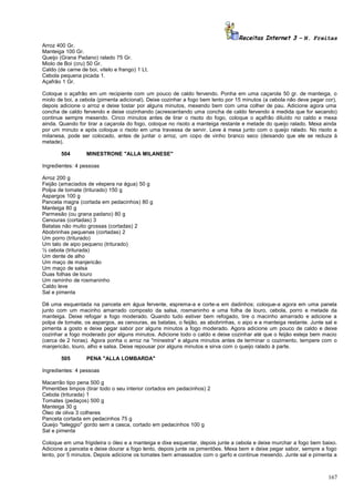 Receitas Internet 3 – N. Freitas
Arroz 400 Gr.
Manteiga 100 Gr.
Queijo (Grana Padano) ralado 75 Gr.
Miolo de Boi (cru) 50 Gr.
Caldo (de carne de boi, vitelo e frango) 1 Lt.
Cebola pequena picada 1.
Açafrão 1 Gr.
Coloque o açafrão em um recipiente com um pouco de caldo fervendo. Ponha em uma caçarola 50 gr. de manteiga, o
miolo de boi, a cebola (pimenta adicional). Deixe cozinhar a fogo bem lento por 15 minutos (a cebola não deve pegar cor),
depois adicione o arroz e deixe tostar por alguns minutos, mexendo bem com uma colher de pau. Adicione agora uma
concha de caldo fervendo e deixe cozinhando (acrescentando uma concha de caldo fervendo à medida que for secando)
continue sempre mexendo. Cinco minutos antes de tirar o risoto do fogo, coloque o açafrão diluído no caldo e mexa
ainda. Quando for tirar a caçarola do fogo, coloque no risoto a manteiga restante e metade do queijo ralado. Mexa ainda
por um minuto e após coloque o risoto em uma travessa de servir. Leve à mesa junto com o queijo ralado. No risoto a
milanesa, pode ser colocado, antes de juntar o arroz, um copo de vinho branco seco (deixando que ele se reduza à
metade).
504

MINESTRONE "ALLA MILANESE"

Ingredientes: 4 pessoas
Arroz 200 g
Feijão (amaciados de véspera na água) 50 g
Polpa de tomate (triturado) 150 g
Aspargos 100 g
Panceta magra (cortada em pedacinhos) 80 g
Manteiga 80 g
Parmesão (ou grana padano) 80 g
Cenouras (cortadas) 3
Batatas não muito grossas (cortadas) 2
Abobrinhas pequenas (cortadas) 2
Um porro (triturado)
Um talo de aipo pequeno (triturado)
½ cebola (triturada)
Um dente de alho
Um maço de manjericão
Um maço de salsa
Duas folhas de louro
Um raminho de rosmaninho
Caldo leve
Sal e pimenta
Dê uma esquentada na panceta em água fervente, esprema-a e corte-a em dadinhos; coloque-a agora em uma panela
junto com um macinho amarrado composto da salsa, rosmaninho e uma folha de louro, cebola, porro e metade da
manteiga. Deixe refogar a fogo moderado. Quando tudo estiver bem refogado, tire o macinho amarrado e adicione a
polpa de tomate, os aspargos, as cenouras, as batatas, o feijão, as abobrinhas, o aipo e a manteiga restante. Junte sal e
pimenta a gosto e deixe pegar sabor por alguns minutos a fogo moderado. Agora adicione um pouco de caldo e deixe
cozinhar a fogo moderado por alguns minutos. Adicione todo o caldo e deixe cozinhar até que o feijão esteja bem macio
(cerca de 2 horas). Agora ponha o arroz na "minestra" e alguns minutos antes de terminar o cozimento, tempere com o
manjericão, louro, alho e salsa. Deixe repousar por alguns minutos e sirva com o queijo ralado à parte.
505

PENA "ALLA LOMBARDA"

Ingredientes: 4 pessoas
Macarrão tipo pena 500 g
Pimentões limpos (tirar todo o seu interior cortados em pedacinhos) 2
Cebola (triturada) 1
Tomates (pedaços) 500 g
Manteiga 30 g
Óleo de oliva 3 colheres
Panceta cortada em pedacinhos 75 g
Queijo "taleggio" gordo sem a casca, cortado em pedacinhos 100 g
Sal e pimenta
Coloque em uma frigideira o óleo e a manteiga e dixe esquentar, depois junte a cebola e deixe murchar a fogo bem baixo.
Adicione a panceta e deixe dourar a fogo lento, depois junte os pimentões. Mexa bem e deixe pegar sabor, sempre a fogo
lento, por 5 minutos. Depois adicione os tomates bem amassados com o garfo e continue mexendo. Junte sal e pimenta a

167

 