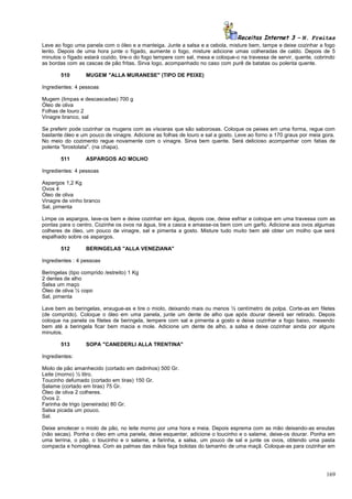 Receitas Internet 3 – N. Freitas
Leve ao fogo uma panela com o óleo e a manteiga. Junte a salsa e a cebola, misture bem, tampe e deixe cozinhar a fogo
lento. Depois de uma hora junte o fígado, aumente o fogo, misture adicione umas colheradas de caldo. Depois de 5
minutos o fígado estará cozido, tire-o do fogo tempere com sal, mexa e coloque-o na travessa de servir, quente, cobrindo
as bordas com as cascas de pão fritas. Sirva logo, acompanhado no caso com purê de batatas ou polenta quente.
510

MUGEM "ALLA MURANESE" (TIPO DE PEIXE)

Ingredientes: 4 pessoas
Mugem (limpas e descascadas) 700 g
Óleo de oliva
Folhas de louro 2
Vinagre branco, sal
Se preferir pode cozinhar os mugens com as vísceras que são saborosas. Coloque os peixes em uma forma, regue com
bastante óleo e um pouco de vinagre. Adicione as folhas de louro e sal a gosto. Leve ao forno a 170 graus por meia gora.
No meio do cozimento regue novamente com o vinagre. Sirva bem quente. Será delicioso acompanhar com fatias de
polenta "brostolata". (na chapa).
511

ASPARGOS AO MOLHO

Ingredientes: 4 pessoas
Aspargos 1,2 Kg
Ovos 4
Óleo de oliva
Vinagre de vinho branco
Sal, pimenta
Limpe os aspargos, lave-os bem e deixe cozinhar em água, depois coe, deixe esfriar e coloque em uma travessa com as
pontas para o centro. Cozinhe os ovos na água, tire a casca e amasse-os bem com um garfo. Adicione aos ovos algumas
colheres de óleo, um pouco de vinagre, sal e pimenta a gosto. Misture tudo muito bem até obter um molho que será
espalhado sobre os aspargos.
512

BERINGELAS "ALLA VENEZIANA"

Ingredientes : 4 pessoas
Beringelas (tipo comprido /estreito) 1 Kg
2 dentes de alho
Salsa um maço
Óleo de oliva ½ copo
Sal, pimenta
Lave bem as beringelas, enxugue-as e tire o miolo, deixando mais ou menos ½ centímetro de polpa. Corte-as em filetes
(de comprido). Coloque o óleo em uma panela, junte um dente de alho que após dourar deverá ser retirado. Depois
coloque na panela os filetes de beringela, tempere com sal e pimenta a gosto e deixe cozinhar a fogo baixo, mexendo
bem até a beringela ficar bem macia e mole. Adicione um dente de alho, a salsa e deixe cozinhar ainda por alguns
minutos.
513

SOPA "CANEDERLI ALLA TRENTINA"

Ingredientes:
Miolo de pão amanhecido (cortado em dadinhos) 500 Gr.
Leite (morno) ½ litro.
Toucinho defumado (cortado em tiras) 150 Gr.
Salame (cortado em tiras) 75 Gr.
Óleo de oliva 2 colheres.
Ovos 2.
Farinha de trigo (peneirada) 80 Gr.
Salsa picada um pouco.
Sal.
Deixe amolecer o miolo de pão, no leite morno por uma hora e meia. Depois esprema com as mão deixando-as enxutas
(não secas). Ponha o óleo em uma panela, deixe esquentar, adicione o toucinho e o salame, deixe-os dourar. Ponha em
uma terrina, o pão, o toucinho e o salame, a farinha, a salsa, um pouco de sal e junte os ovos, obtendo uma pasta
compacta e homogênea. Com as palmas das mãos faça bolotas do tamanho de uma maçã. Coloque-as para cozinhar em

169

 