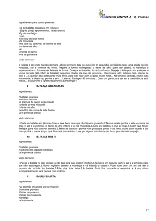 Receitas Internet 3 – N. Freitas
Ingredientes para quatro pessoas:
1kg de batatas (cortadas em rodelas)
130g de queijo tipo ementhal, ralado grosso
30g de manteiga
1 ovo
meio litro de leite morno
nós moscada
uma lata (ou caixinha) de creme de leite
um dente de alho
sal
pimenta do reino
erva de provence
Modo de fazer:
A receita é do chefe francês Bernard Lebigot primeiro bata os ovos por 30 segundos acrescente leite, uma pitada de nós
moscada, sal e pimenta do reino. Prepare a forma, esfregando o dente de alho (para dar gosto). A manteiga é
esparramada no fundo e nas laterais da forma. Coloque as batatas, forrando o fundo. Despeje o leite por cima e depois o
creme de leite (até cobrir as batatas). Algumas pitadas da erva de provence... Recomece tudo: batatas, leite, creme de
leite e ...o queijo! Não acrescente mais erva, para não ficar com o gosto muito forte... Na terceira camada, repita tudo
novamente, e desta vez ponha a erva... Leve ao forno por 45 minutos... Com um garfo para ver se a consistência está
macia... Está pronto o "gratin dauphinois a provençal"!
9

BATATAS GRATINADAS

Ingredientes:
2 batatas grandes
meio litro de leite
50 gramas de queijo suíço ralado
1 pitada de noz moscada
1 dente de alho
meio litro de creme de leite fresco
sal e pimenta branca
Modo de fazer:
1.Corte as batatas em lâminas finas e lave bem para que não fiquem grudando.2.Numa panela ponha o leite, o creme de
leite, o sal e a pimenta, o dente de alho inteiro e a noz moscada.3.Junte as batatas e leve ao fogo.4.Assim que ferver
desligue para não cozinhar demais.5.Retire as batatas e ponha num prato que possa ir ao forno, cubra com o caldo e por
cima ponha o creme suíço, que fica mais douradinho. Leve por alguns minutinhos ao forno para derreter o queijo.
10

BATATAS ROSTI

Ingredientes
2 batatas grandes
2 colheres de sopa de manteiga
sal e pimenta branca
Modo de fazer:
1.Passe a batata no ralo grosso e não lave prá que grudem melhor.2.Tempere em seguida com o sal e a pimenta para
que não escureçam.3.Numa frigideira derreta a manteiga e vá fritando a batata.4.Você pode usar um aro prá dar o
formato de tortinha às batatas.5.Frite dos dois lados.6.A batata Rosti fica crocante e sequinha e é um ótimo
acompanhamento para carnes com molhos.
11

BAURU SULISTA

Ingredientes:
700 gramas de alcatra ou filé mignon:
2 tomates grandes
4 fatias de presunto
4 fatias de mussarela
manteiga
sal e pimenta

17

 