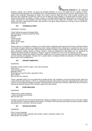 Receitas Internet 3 – N. Freitas
Prepare a massa, com a farinha, um pouco de manteiga derretida, um ovo e uma pitada de sal. Trabalhe a massa,
acrescentando leite até obter uma consistência firme, que deverá deixar em repouso por 20 minutos. Deixe amaciar a uva
passa ( sem sementes). Descasque as maçãs, tire o miolo e corte em fatias bem finas. Puxe a massa, formando uma
folha bem fina e deixando a borda livre, cubra-a com as fatias de maçã. Espalhe a uva passa sobre as maçãs, junte a
casca de limão ralada, os pinhões, a canela, o açúcar e a manteiga restante derretida ( deixe sobrar um pouco). Enrole a
massa, formando um rolo recheado, que será colocado em uma forma untada com manteiga. Com a manteiga que
sobrou unte toda a parte externa do doce. Leve ao forno a 190 graus. Deixe cozinhar por uma hora. Sirva o strudel frio,
pulverizado com açúcar.
518

"STRANGOLA PRETI"

Ingredientes: 8 pessoas
"Coste" (folhas de verduras diversas) 500 g
Pão amanhecido cortado em dadinhos 400 g
Manteiga 150 g
Ovos 2
Farinha de trigo
Leite ¼ de litro
Queijo "grana" ralado
Salvia, sal
Ponha o pão em um recipiente, umedeça-o com o leite, feche o recipiente e deixe repousar por 8 horas. Cozinhe as folhas
de verduras em água. Depois coe e esprema-as bem. Quando estiverem frias, coloque-as no recipiente do pão, com os
ovos e sal e misture tudo muito bem. Agora triture esta mistura e prepare a massa até obter uma bola não muito macia
(caso necessário, adicione farinha de rosca). Divida a massa em pedacinhos e faça filetes com um centímetro de
diâmetro que serão cortados em pequenos "nhoquis". Jogue os "nhoquis" (um a um) em uma caçarola com água
salgada fervendo. Espere que venham à superfície. Depois de uns 5 minutos tire-os com uma escumadeira e coloque-os
em uma travessa pré aquecida. Tempere com o queijo ralado e manteiga derretida aromatizada com folhas de salvia.
Misture bem e sirva imediatamente.
519

PAPAROT (MINESTRA)

Ingredientes:
Espinafre - lavado e cozido na água 1 Kg. (para 6 pessoas)
Fubá 100 Gr.
Farinha de trigo 90 Gr.
Manteiga 100 Gr.
Brodo (água em que foi cozido o espinafre) 2 litros.
Alho 2 dentes.
Óleo de oliva, sal, pimenta.
Triture o espinafre cozido. Em uma panela frite os dentes de alho, com manteiga e um pouco de óleo de oliva. Assim que
o alho estiver dourado adicione o "brodo" e o espinafre já triturado. Deixe ferver a fogo lento. Separadamente misture bem
o fubá e o trigo e jogue-os devagar na panela, mexendo sempre para não formar caroços. Deixe ferver por 20 minutos a
fogo brando, sempre mexendo. Sal e pimenta a gosto. Sirva bem quente.
520

ATUM GRELHADO

Ingredientes:
4 filés de atum. (para 4 pessoas)
1 colher de semente de erva doce.
Óleo de oliva e sal.
Amasse as sementes de erva doce até pulverizá-las. Salgue os pedaços de atum e pulverize-os com a erva doce. Regue
com óleo de oliva e coloque na grelha, sobre brasas. Vá virando o atum para que fique cozido de ambos os lados, sempre
pulverizando com a erva doce. Sirva bem quente.
521

FRITADA DE ERVAS

Ingredientes:
Ovos 6. (para 4 pessoas)
Verduras sortidas (acelga, espinafre, alho silvestre, cebola, manjericão, sálvia) 1 Kg.
Óleo de oliva, sal, pimenta.

171

 