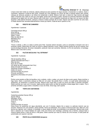 Receitas Internet 3 – N. Freitas
Limpe e lave bem todas as verduras, depois coloque-as para cozinhar em água (exceto o manjericão e a sálvia). Após o
cozimento, esprema e corte-as bem finas. Coloque em uma frigideira um pouco de óleo e quando estiver bem quente,
coloque as verduras picadas e as folhas de manjericão e sálvia. Misture tudo bem e deixe em fogo brando até pegar
sabor. Enquanto isso, bata os ovos em uma tigela, pondo sal e pimenta a gosto. Quando as verduras estiverem douradas
coloque-as na tigela com os ovos. Misture tudo muito bem. Leve a frigideira novamente ao fogo com um pouco de óleo.
Quando o óleo estiver fervendo, coloque a mistura e deixe cozinhar de um lado. Depois vire para cozinhar do outro lado.
A fritada deverá ficar dourada externamente e macia por dentro. Pode-se servir quente ou fria.
522

RISOTO DE CAMARÃO

Ingredientes: 4 pessoas
Camarões limpos 500 gr
Arroz 400 gr
Dente de alho 1
Salsa 1 maço
Óleo de oliva 50 ml
Manteiga 30 gr
Cebola 1/2
Sal, pimenta
Triture a cebola, o alho e a salsa e ponha para fritar. Quando estiver dourado, junte os camarões e tempere com sal e
pimenta a gosto. Deixe fritar por mais um pouco e depois adicione o arroz. Deixe cozinhar pondo de vez em quando uma
concha de água fervendo. Se achar necessário, pode pôr mais sal e pimenta. Adicione, no fim do cozimento, a manteiga.
Misture tudo muito bem e sirva.
523

FILÉ DE BACALHAU "ALL'ISTRIANA"

Ingrediente: 4 pessoas
Filé de bacalhau 500 gr
Cebola (triturada bem fino) 1
Óleo de oliva
Suco de um limão
Um dente de alho (amassado bem fino)
Salsa triturada Um pouco
Sardinhas (limpas e lavadas) 2
Caldo Um pouco
Farinha de trigo Um pouco
Pimenta vermelha 1
Alcaparras (trituradas) Um pouco
Sal
Ponha numa panela os filés de bacalhau com a cebola, o alho, a salsa, um pouco de óleo e sal a gosto. Deixe cozinhar a
fogo baixo. Após o cozimento coloque os filés em um prato. Na panela ficou o molho, no qual serão adicionadas as
alcaparras, as sardinhas e a farinha de trigo. Misture tudo muito bem e junte um pouco de caldo e pimenta vermelha.
Deixe cozinhar por mais uns 5 minutos. Agora ponha neste molho os filés de bacalhau e deixe pegar bem o sabor. Tire a
pimenta vermelha e jogue sobre o bacalhau o suco do limão. Sirva logo, bem quente.
524

TORTA DE CASTANHAS

Ingredientes
Castanhas graúdas frescas 400 gr
Açúcar 200 gr
Manteiga 120 gr
Amêndoas 100 gr
Ovos 4
Limão 1
Farinha de trigo um pouco
Deixe ferver as castanhas em água abundante, por uns 5 minutos, depois tire a casca e a película marrom que as
envolve. Passe-as em uma peneira, ainda quentes. Ferva as amêndoas, tire a casca e triture-as bem fino. Bata em uma
terrina as 4 gemas, com o açúcar, a manteiga, a casca ralada do limão, as amêndoas e as castanhas. Misture tudo muito
bem e adicione as 4 claras batidas em neve. Unte uma forma com manteiga, pulverize com a farinha, coloque toda a
mistura obtida acima, e leve ao forno a 180 graus. Deixe cozinhar por mais ou menos 30 a 40 minutos. A torta pode ser
pulverizada com açúcar e servida.
525

PESTO ALLA GENOVESE (tempero)

172

 