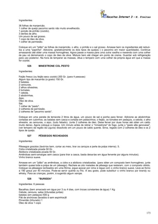 Receitas Internet 3 – N. Freitas
Ingredientes:
36 folhas de manjericão.
1 colher de queijo pecorino sardo não muito envelhecido.
1 porção de pinhão (cozido).
3 dentes de alho.
Um pouco de sal grosso.
1 copo de óleo de oliva.
1 colher de parmesão.
Coloque em um "pilão" as folhas de manjericão, o alho, o pinhão e o sal grosso. Amasse bem os ingredientes até reduzilos a uma "papinha". Adicione, gradativamente os dois tipos de queijos ( o pecorino em maior quantidade). Continue
amassando até obter uma massa homogênea. Agora passe a massa para uma outra vasilha e mexendo com uma colher
de pau vá derramando o copo de óleo de oliva. Misture bem até chegar em ponto de creme. Guardar sob refrigeração
para uso posterior. Na hora de temperar as massas, dilua o tempero com uma colher da própria água em que a massa
for cozida.
526

MINESTRONE COL PESTO

Ingredientes:
Feijão fresco (ou feijão seco cozido) 200 Gr. (para 4 pessoas)
Algum tipo de macarrão (a gosto) 150 Gr.
2 batatas.
2 cenouras.
2 alhos silvestres.
2 tomates.
1 cebola.
2 abobrinhas.
Aipo.
Óleo de oliva.
Sal.
1 colher de "pesto".
2 colheres de parmesão.
2 colheres de "pecorino sardo".
Coloque em uma panela de terracota 2 litros de água, um pouco de sal e ponha para ferver. Adicione as abobrinhas
cortadas em cubinhos; as batatas sem casca e cortada em pedacinhos; o feijão, os tomates em pedaços, a cebola, o alho
silvestre, as cenouras, o aipo, (tudo fatiado). Junte 2 colheres de óleo. Deixe ferver por duas horas até obter um caldo
muito denso. Agora coloque a massa. Um minuto antes de retirar o "minestrone" do fogo, junte o "pesto alla genovese",
(ver tempero da região da Liguria) dissolvido em um pouco de caldo quente. Sirva, regado com 2 colheres de óleo e os 2
tipos de queijo.
527

PÊSSEGOS RECHEADOS

Ingredientes:
Pêssegos graúdos (lavá-los bem, cortar ao meio, tirar os caroços e parte da polpa interna). 5.
Cidra cristalizada picada 50 Gr.
Abóbora cristalizada picada 50 Gr.
Amêndoas semi-amargas sem casca (para tirar a casca, basta deixa-las em água fervente por alguns minutos).
Vinho branco suave.
Amasse em um "pilão" as amêndoas, a cidra e a abóbora cristalizadas. (para obter um composto bem homogêneo, junte
também quase toda a polpa de um pêssego). Recheie as oito metades de pêssego que restaram, com o composto obtido.
Coloque os pêssegos recheados em uma fôrma, jogue açúcar por cima e regue com o vinho branco suave. Leve ao forno
a 190 graus por 40 minutos. Pode-se servir quente ou frio. A seu gosto, pode substituir o vinho branco por brandy ou
whisky. Para as crianças, porém, é sugerido algum xarope.
528

"BURIDDA"

Ingredientes: 6 pessoas
Bacalhau (bem amaciado em água por 3 ou 4 dias, com trocas constantes de água) 1 Kg
Cebola, cenoura, salsa (trituradas juntas)
batatas (em pedaços) 500 g
Filé de anchovas (lavados e sem espinhos)8
Pimentão (triturado) 1
Óleo de oliva 1 copo

173

 