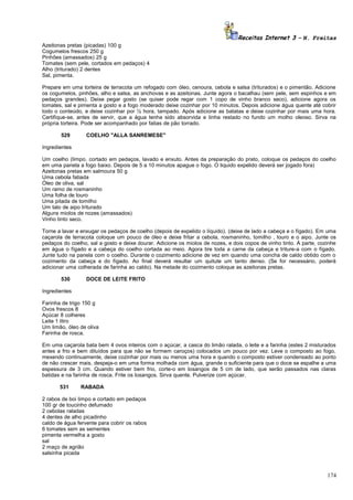 Receitas Internet 3 – N. Freitas
Azeitonas pretas (picadas) 100 g
Cogumelos frescos 250 g
Pinhões (amassados) 25 g
Tomates (sem pele, cortados em pedaços) 4
Alho (triturado) 2 dentes
Sal, pimenta.
Prepare em uma torteira de terracota um refogado com óleo, cenoura, cebola e salsa (triturados) e o pimentão. Adicione
os cogumelos, pinhões, alho e salsa, as anchovas e as azeitonas. Junte agora o bacalhau (sem pele, sem espinhos e em
pedaços grandes). Deixe pegar gosto (se quiser pode regar com 1 copo de vinho branco seco), adicione agora os
tomates, sal e pimenta a gosto e a fogo moderado deixe cozinhar por 10 minutos. Depois adicione água quente até cobrir
todo o conteúdo, e deixe cozinhar por ½ hora, tampado. Após adicione as batatas e deixe cozinhar por mais uma hora.
Certifique-se, antes de servir, que a água tenha sido absorvida e tinha restado no fundo um molho oleoso. Sirva na
própria torteira. Pode ser acompanhado por fatias de pão torrado.
529

COELHO "ALLA SANREMESE"

Ingredientes
Um coelho (limpo, cortado em pedaços, lavado e enxuto. Antes da preparação do prato, coloque os pedaços do coelho
em uma panela a fogo baixo. Depois de 5 a 10 minutos apague o fogo. O liquido expelido deverá ser jogado fora)
Azeitonas pretas em salmoura 50 g
Uma cebola fatiada
Óleo de oliva, sal
Um ramo de rosmaninho
Uma folha de louro
Uma pitada de tomilho
Um talo de aipo triturado
Alguns miolos de nozes (amassados)
Vinho tinto seco.
Torne a lavar e enxugar os pedaços de coelho (depois de expelido o líquido). (deixe de lado a cabeça e o fígado). Em uma
caçarola de terracota coloque um pouco de óleo e deixe fritar a cebola, rosmaninho, tomilho , louro e o aipo. Junte os
pedaços do coelho, sal a gosto e deixe dourar. Adicione os miolos de nozes, e dois copos de vinho tinto. À parte, cozinhe
em água o fígado e a cabeça do coelho cortada ao meio. Agora tire toda a carne da cabeça e triture-a com o fígado.
Junte tudo na panela com o coelho. Durante o cozimento adicione de vez em quando uma concha de caldo obtido com o
cozimento da cabeça e do fígado. Ao final deverá resultar um quitute um tanto denso. (Se for necessário, poderá
adicionar uma colherada de farinha ao caldo). Na metade do cozimento coloque as azeitonas pretas.
530

DOCE DE LEITE FRITO

Ingredientes
Farinha de trigo 150 g
Ovos frescos 8
Açúcar 8 colheres
Leite 1 litro
Um limão, óleo de oliva
Farinha de rosca.
Em uma caçarola bata bem 4 ovos inteiros com o açúcar, a casca do limão ralada, o leite e a farinha (estes 2 misturados
antes a frio e bem diluídos para que não se formem caroços) colocados um pouco por vez. Leve o composto ao fogo,
mexendo continuamente, deixe cozinhar por mais ou menos uma hora e quando o composto estiver condensado ao ponto
de não crescer mais, despeja-o em uma forma molhada com água, grande o suficiente para que o doce se espalhe a uma
espessura de 3 cm. Quando estiver bem frio, corte-o em losangos de 5 cm de lado, que serão passados nas claras
batidas e na farinha de rosca. Frite os losangos. Sirva quente. Pulverize com açúcar.
531

RABADA

2 rabos de boi limpo e cortado em pedaços
100 gr de toucinho defumado
2 cebolas raladas
4 dentes de alho picadinho
caldo de água fervente para cobrir os rabos
6 tomates sem as sementes
pimenta vermelha a gosto
sal
2 maço de agrião
salsinha picada

174

 