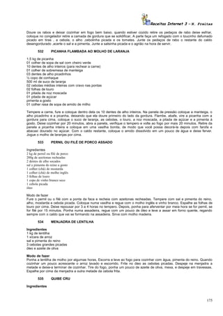 Receitas Internet 3 – N. Freitas
Doure os rabos e deixar cozinhar em fogo bem baixo. quando estiver cozido retire os pedaços de rabo deixe esfriar,
coloque no congelador retire a camada de gordura que se solidificar, A parte faça um refogado com o toucinho defumado
picado em tiras , a cebola, o alho ,cebolinha picada e os tomates. Junte os pedaços de rabo o restante do caldo
desengordurado ,acerte o sal e a pimenta. Junte a salsinha picada e o agrião na hora de servir.
532

PICANHA FLAMBADA AO MOLHO DE LARANJA

1,5 kg de picanha
01 colher de sopa de sal com cheiro verde
10 dentes de alho inteiros (para rechear a carne)
01 colher de sobremesa de manteiga
03 dentes de alho picadinhos
½ copo de conhaque
500 ml de suco de laranja
02 cebolas médias inteiras com cravo nas pontas
02 folhas de louro
01 pitada de noz moscada
01 pitada de açúcar
pimenta a gosto
01 colher rasa de sopa de amido de milho
Tempere a carne, fure e coloque dentro dela os 10 dentes de alho inteiros. Na panela de pressão coloque a manteiga, o
alho picadinho e a picanha, deixando que ela doure primeiro do lado da gordura. Flambe, abafe, vire a picanha com a
gordura para cima, coloque o suco de laranja, as cebolas, o louro, a noz moscada, a pitada de açúcar e a pimenta á
gosto. Deixe cozinhar por 20 minutos, abra a panela, verifique o tempero e volte ao fogo por mais 20 minutos. Retire da
panela a picanha inteira e coloque em uma vasilha bonita, de modo que você possa decorá-la depois com farofa e
abacaxi dourado no açúcar. Com o caldo restante, coloque o amido dissolvido em um pouco de água e deixe ferver.
Jogue o molho de laranjas por cima.
533

PERNIL OU FILÉ DE PORCO ASSADO

Ingredientes
2 kg de pernil ou filé de porco
200g de azeitonas recheadas
2 dentes de alho socados
sal e pimenta do reino a gosto
1 colher (chá) de mostarda
1 colher (chá) de molho inglês
3 folhas de louro
1 copo de vinho branco seco
1 cebola picada
óleo
Modo de fazer
Fure o pernil ou o filé com a ponta da faca e recheia com azeitonas recheadas. Tempere com sal e pimenta do reino,
alho, mostarda e cebola picada. Coloque numa vasilha e regue com o molho inglês e vinho branco. Espalhe as folhas de
louro por cima. Deixe repousar por 3 a 4 horas no tempero. Depois, ponha para aferventar por meia hora se for pernil, se
for filé por 15 minutos. Ponha numa assadeira, regue com um pouco de óleo e leve a assar em forno quente, regando
sempre com o caldo que vai se formando na assadeira. Sirva com molho madeira.
534

MENJADRA DE LENTILHA

Ingredientes
1 kg de lentilha
1 xícara de arroz
sal e pimenta do reino
3 cebolas grandes picadas
óleo e azeite de oliva
Modo de fazer
Ponha a lentilha de molho por algumas horas, Escorra e leve ao fogo para cozinhar com água, pimenta do reino. Quando
cozinhar um pouco acrescente o arroz lavado e escorrido. Frite no óleo as cebolas picadas. Despeje na menjadra a
metade e deixe-a terminar de cozinhar. Tire do fogo, ponha um pouco de azeite de oliva, mexa, e despeje em travessas.
Espalhe por cima da menjadra a outra metade da cebola frita.
535

QUIBE CRU

Ingredientes

175

 