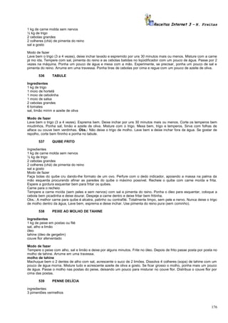 Receitas Internet 3 – N. Freitas
1 kg de carne molda sem nervos
½ kg de trigo
2 cebolas grandes
2 colheres (chá) de pimenta do reino
sal a gosto
Modo de fazer
Lave bem o trigo (3 a 4 vezes), deixe inchar lavado e espremido por uns 30 minutos mais ou menos. Misture com a carne
já mo ida, Tempere com sal, pimenta do reino e as cebolas batidas no liqüidificador com um pouco de água. Passe por 2
vezes na máquina. Ponha um pouco de água e mexa com a mão. Experimente, se precisar, ponha um pouco de sal e
pimenta do reino. Arrume em uma travessa. Ponha tiras de cebolas por cima e regue com um pouco de azeite de oliva.
536

TABULE

Ingredientes
1 kg de trigo
1 moio de hortelã
1 moio de cebolinha
1 moio de salsa
2 cebolas grandes
6 tomates
sal, limão mirim e azeite de oliva
Modo de fazer
Lave bem o trigo (3 a 4 vezes). Esprema bem. Deixe inchar por uns 30 minutos mais ou menos. Corte os temperos bem
miudinhos. Ponha sal, limão e azeite de oliva. Misture com o trigo. Mexa bem, trigo e temperos. Sirva com folhas de
alface ou couve bem verdinhas. Obs.: Não deixe o trigo de molho. Lave bem e deixe inchar fora da água. Se gostar de
repolho, corte bem fininho e ponha no tabule.
537

QUIBE FRITO

Ingredientes
1 kg de carne molda sem nervos
½ kg de trigo
2 cebolas grandes
2 colheres (chá) de pimenta do reino
sal a gosto
Modo de fazer
Faça bolas do quibe cru dando-lhe formato de um ovo. Perfure com o dedo indicador, apoiando a massa na palma da
mão esquerda procurando afinar as paredes do quibe o máximo possível. Recheie o quibe com carne moída e frita.
Espere a gordura esquentar bem para fritar os quibes.
Carne para o recheio
Tempere a carne moída (sem peles e sem nervos) com sal e pimenta do reino. Ponha o óleo para esquentar, coloque a
cebola bem picadinha e deixe dourar. Despeje a carne dentro e deixe fritar bem fritinha.
Obs.: A melhor carne para quibe é alcatra, patinho ou contrafilé. Totalmente limpo, sem pele e nervo. Nunca deixe o trigo
de molho dentro da água, Lave bem, esprema e deixe inchar. Use pimenta do reino pura (sem cominho).
538

PEIXE AO MOLHO DE TAHINE

Ingredientes
1 kg de peixe em postas ou filé
sal, alho e limão
óleo
tahine (óleo de gergelim)
couve flor aferventado
Modo de fazer
Tempere o peixe com alho, sal e limão e deixe por alguns minutos. Frite no óleo. Depois de frito passe posta por posta no
molho de tahine. Arrume em uma travessa.
molho de tahine
Machuque bem o 2 dentes de alho com sal, acrescente o suco de 2 limões. Dissolva 4 colheres (sopa) de tahine com um
pouco de água morna. Misture tudo e acrescente azeite de oliva a gosto. Se ficar grosso o molho, ponha mais um pouco
de água. Passe o molho nas postas do peixe, deixando um pouco para misturar no couve flor. Distribua o couve flor por
cima das postas.
539

PENNE DELÍCIA

ingredientes:
3 pimentões vermelhos

176

 