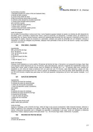 Receitas Internet 3 – N. Freitas
3 pimentões amarelos
1 berinjela (picada em cubos e frita em bastante óleo)
2 dentes de alho picados
¾ xícara (chá) azeite de oliva
8 filés de anchovas (escorridas e picada)
3 colheres (chá) alcaparras picadas (opcional)
½ xícara (chá) tomates secos picados
sal e pimenta a gosto
½ kg de macarrão (tipo penne)
1 xícara (chá) "croutons"
1 xícara (chá) parmesão ralado grosso
azeitonas pretas sem caroços
modo de preparar
tire as peles do pimentões e corte-os em tiras. numa frigideira aqueça metade do azeite e os dentes de alho deixando-os
dourados, junte o pimentão e espere ficar macio. junte as anchovas, as alcaparras, o tomates secos, as azeitonas e a
beringela frita. ao mesmo tempo cozinhe o penne em bastante água fervente com sal. escorra o macarrão e junte a ele a
outra parte do azeite. misture os croutons e o parmesão. coloque uma parte do pimentão em um refratário, coloque o
macarrão e a outra do refogado de pimentão. salpique mais parmesão e leve ao forno até dourar o queijo. sirva quente
com bom vinho tinto!
540

PÃO SÍRIO - PADEIRO

ingredientes
500 g de farinha de trigo
25 g. de açúcar
15 g. de fermento de pão
15 g. de sal
2 colheres (sopa) de óleo
1 ovo
1 copo de água (+ ou -)
modo de preparo
Coloque numa batedeira ou numa vasilha, 50 gramas de farinha de trigo, o fermento e um pouquinho de água. faça. faça
uma esponja e deixe descansar por uns 15 minutos. após este descanso, adicione o restante dos ingredientes e faça uma
massa bem macia. após a massa pronta, faça os modelos em bolinhas de + ou - 70 gramas cada uma. coloque em
assadeira ou em cima da mesa e cubra-as com um pano por uns 15 minutos. após este descanso, pegue um rolo,
estique a massa numa largura de 8 cm, torne a colocar na assadeiras ou em cima da mesa, deixe descansar por mais
uns 30 à 40 minutos e depois leve para assar em forno pré aquecido. temperatura do forno: bem quente. duração: 1 a 2
minutos
541

SUFLÊ DE ESPINAFRE

ingredientes
2 colheres de sopa de manteiga
3 colheres de sopa de cebola picada
1 colher de chá de alho amassado
1 maço de espinafre cozido e picadinho
sal a gosto
creme
2 colheres de sopa de manteiga
3 colheres de sopa de farinha de trigo
2 xícaras de chá de leite
1 cubo de caldo de galinha
1 pitada de noz moscada
3 ovos
1 colher de sopa de pó royal
queijo ralado para polvilhar
modo de fazer
aqueça a manteiga, junte a farinha de trigo, retire do fogo e aos poucos acrescente o leite mexendo sempre. adicione o
caldo de galinha a noz moscada e as gemas. volte ao fogo até engrossar e reserve. bata as claras em neve, junte ao
creme, misturando levemente com o refogado de espinafre e acrescente o pó royal. Junte um refratário e enfarinhe
disponha a massa, salpique queijo e leve para assar + ou - 30 minutos fogo médio. rendimento: 4 porções
542

RECHEIO DE FRUTAS SECAS

ingredientes
2 xícara de damascos

177

 