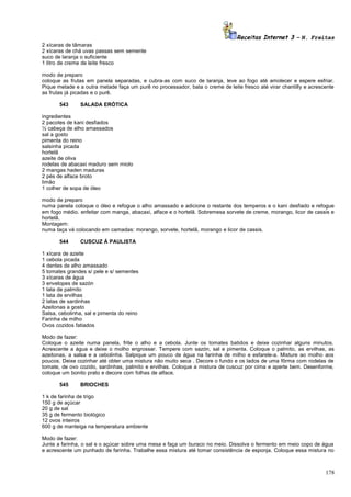 Receitas Internet 3 – N. Freitas
2 xícaras de tâmaras
2 xícaras de chá uvas passas sem semente
suco de laranja o suficiente
1 litro de creme de leite fresco
modo de preparo
coloque as frutas em panela separadas, e cubra-as com suco de laranja, leve ao fogo até amolecer e espere esfriar.
Pique metade e a outra metade faça um purê no processador, bata o creme de leite fresco até virar chantilly e acrescente
as frutas já picadas e o purê.
543

SALADA ERÓTICA

ingredientes
2 pacotes de kani desfiados
½ cabeça de alho amassados
sal a gosto
pimenta do reino
salsinha picada
hortelã
azeite de oliva
rodelas de abacaxi maduro sem miolo
2 mangas haden maduras
2 pés de alface broto
limão
1 colher de sopa de óleo
modo de preparo
numa panela coloque o óleo e refogue o alho amassado e adicione o restante dos temperos e o kani desfiado e refogue
em fogo médio. enfeitar com manga, abacaxi, alface e o hortelã. Sobremesa sorvete de creme, morango, licor de cassis e
hortelã.
Montagem:
numa taça vá colocando em camadas: morango, sorvete, hortelã, morango e licor de cassis.
544

CUSCUZ À PAULISTA

1 xícara de azeite
1 cebola picada
4 dentes de alho amassado
5 tomates grandes s/ pele e s/ sementes
3 xícaras de água
3 envelopes de sazón
1 lata de palmito
1 lata de ervilhas
2 latas de sardinhas
Azeitonas a gosto
Salsa, cebolinha, sal e pimenta do reino
Farinha de milho
Ovos cozidos fatiados
Modo de fazer:
Coloque o azeite numa panela, frite o alho e a cebola. Junte os tomates batidos e deixe cozinhar alguns minutos.
Acrescente a água e deixe o molho engrossar. Tempere com sazón, sal e pimenta. Coloque o palmito, as ervilhas, as
azeitonas, a salsa e a cebolinha. Salpique um pouco de água na farinha de milho e esfarele-a. Misture ao molho aos
poucos. Deixe cozinhar até obter uma mistura não muito seca . Decore o fundo e os lados de uma fôrma com rodelas de
tomate, de ovo cozido, sardinhas, palmito e ervilhas. Coloque a mistura de cuscuz por cima e aperte bem. Desenforme,
coloque um bonito prato e decore com folhas de alface.
545

BRIOCHES

1 k de farinha de trigo
150 g de açúcar
20 g de sal
35 g de fermento biológico
12 ovos inteiros
600 g de manteiga na temperatura ambiente
Modo de fazer:
Junte a farinha, o sal e o açúcar sobre uma mesa e faça um buraco no meio. Dissolva o fermento em meio copo de água
e acrescente um punhado de farinha. Trabalhe essa mistura até tomar consistência de esponja. Coloque essa mistura no

178

 