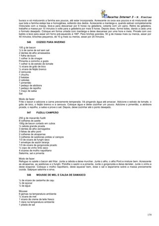 Receitas Internet 3 – N. Freitas
buraco e vá misturando a farinha aos poucos, até estar incorporada. Acrescente os ovos aos poucos e vá misturando até
que toda a farinha esteja lisa e homogênea, soltando dos dedos. Acrescente a manteiga e, quando estiver completamente
misturada com a massa, leve-a para descansar por 6 horas na geladeira, coberta com um pano. Retire da geladeira,
trabalhe a massa por 10 minutos e volte para a geladeira por mais 6 horas. Depois disso, forme bolas, dando a cada uma
o formato desejado. Coloque em forma untada com manteiga e deixe descansar por uma hora e meia. Pincele com ovo
batido e leve para assar em forno pré-aquecido à 180º. Para briches grandes, 50 g de massa mais ou menos, assar por
40 minutos; brioches pequenos, de 10 g mais ou menos, assar por 20 minutos.
546

COZIDO PARA INVERNO

100 g de bacon
½ k de carne de sol sem sal
2 dentes de alho amassados
1 folha de louro
1 colher /s de vinagre
Pimenta e cominho a gosto
1 colher /s de extrato de tomate
½ xícara de grão de bico
½ xícara de feijão branco
2 cenouras
1 chuchu
2 batatas
2 cebolas
1 pimentão
1 pedaço de abóbora
1 pedaço de repolho
1 maço de salsa
Sal
Modo de fazer:
Frite o bacon e adicione a carne previamente temperada. Vá pingando água até amaciar. Adicione o extrato de tomate, o
grão de bico, o feijão branco e a cenoura. Coloque água e deixe cozinhar um pouco. Adicione o pimentão, a abóbora
picada, o repolho, a salsa e prove o sal. Depois, deixe cozinhar até o ponto desejado.
547

FUZILLI CAMPEÃO

250 g de macarrão fuzilli
8 colheres de azeite
100g de bacon cortado em cubos
½ cebola grande picada
3 dentes de alho esmagados
3 fatias de alho poró
2 colheres de alcaparras
3 colheres de azeitonas pretas s/ caroços
1/3 de xícara de funghi seco
1 envelope de sazón laranja
1/3 de xícara de gorgonzola picado
½ copo de vinho tinto seco
4 xícaras de molho napolitano
Salsinha, sal e pimenta
Modo de fazer:
Refogue no azeite o bacon até fritar. Junte a cebola e deixe murchar. Junte o alho, o alho Poró e misture bem. Acrescente
as alcaparras, as azeitonas e o funghi. Polvilhe o sazón e a pimenta. Junte o gorgonzola e deixe derreter. Junte o vinho e
deixe evaporar. Coloque o molho napolitano, deixe aquecer bem, dose o sal e esparrame sobre a massa previamente
cozida. Salpique salsinha e sirva.
548

MOUSSE DE MEL E CALDA DE DAMASCO

¼ de xícara de castanha de caju
¼ de açúcar
¼ de água
Mousse
6 gemas na temperatura ambiente
½ xícara de mel
1 xícara de creme de leite fresco
1 clara na temperatura ambiente
1 pitada de sal

179

 