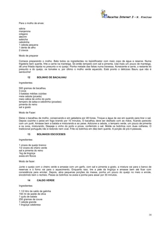 Receitas Internet 3 – N. Freitas
Para o molho de ervas:
sálvia
manjerona
orégano
alecrim
salsicha
cebolinha
1 cebola pequena
1 dente de alho
2 cravos
Modo de preparar
Comece preparando o molho. Bata todos os ingredientes no liqüidificador com meio copo de água e reserve. Numa
frigideira bem quente, frite a carne na manteiga. Só então tempere com sal e pimenta. Use mais um pouco de manteiga,
dê uma fritada rápida no presunto e no queijo. Ponha metade das fatias numa travessa. Acrescente a carne, o restante do
presunto e do queijo, os tomates e, por último o molho verde aquecido. Está pronto o delicioso Bauru que não é
sanduíche!
12

BOLINHO DE BACALHAU

Ingredientes:
500 gramas de bacalhau
3 ovos
3 batatas médias cozidas
meia cebola (picada)
meio cálice de vinho do porto
tempero de salsa e cebolinha (picadas)
pimenta do reino
sal a gosto
Modo de Fazer:
Deixe o bacalhau de molho, conservando-o em geladeira por 48 horas. Troque a água de vez em quando para tirar o sal.
Depois cozinhe o peixe em fogo brando por 10 minutos. O bacalhau deve ser desfiado com as mãos, ficando parecido
com um purê. Amasse bem a batata e misturando-a ao peixe. Adicione a cebola, o tempero verde, um pouco de pimenta
e os ovos, misturando. Despeje o vinho do porto e prove, conferindo o sal. Molde os bolinhos com duas colheres. O
tradicional português não é redondo nem oval. Frite os bolinhos em óleo bem quente. A porção dá prá 4 pessoas.
13

BOLINHOS ESCOCESES

Ingredientes:
1 xícara de queijo branco
1/2 xícara de cheiro verde
sal e pimenta do reino
1kg de lingüiça
aveia em flocos
Modo de fazer:
Junte o queijo com o cheiro verde e amasse com um garfo, com sal e pimenta a gosto, a mistura vai para o banco de
reservas e o forno vai para o aquecimento. Enquanto isso, tire a pele da lingüiça e amasse bem até ficar com
consistência para enrolar. Depois, abra pequenas porções da massa, ponha um pouco do queijo no meio e enrole,
encobrindo bem o recheio. Passe os bolinhos na aveia e ponha para assar por 30 minutos.
14

CALDO VERDE

Ingredientes:
1 1/2 litro de caldo de galinha
150 ml de azeite de oliva
1 quilo de batata
250 gramas de couve
1 cebola grande
1 lingüiça calabresa

18

 