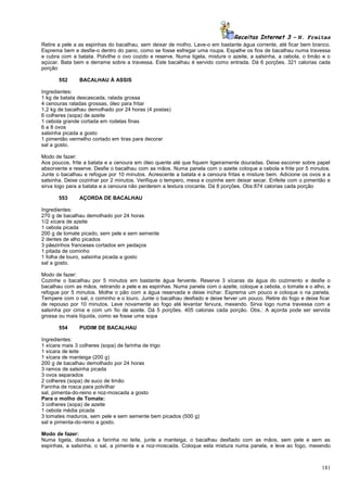 Receitas Internet 3 – N. Freitas
Retire a pele a as espinhas do bacalhau, sem deixar de molho. Lave-o em bastante água corrente, até ficar bem branco.
Esprema bem e desfie-o dentro do pano, como se fosse esfregar uma roupa. Espalhe os fios de bacalhau numa travessa
e cubra com a batata. Polvilhe o ovo cozido e reserve. Numa tigela, misture o azeite, a salsinha, a cebola, o limão e o
açúcar. Bata bem e derrame sobre a travessa. Este bacalhau é servido como entrada. Dá 6 porções. 321 calorias cada
porção
552

BACALHAU À ASSIS

Ingredientes:
1 kg de batata descascada, ralada grossa
4 cenouras raladas grossas, óleo para fritar
1,2 kg de bacalhau demolhado por 24 horas (4 postas)
6 colheres (sopa) de azeite
1 cebola grande cortada em rodelas finas
6 a 8 ovos
salsinha picada a gosto
1 pimentão vermelho cortado em tiras para decorar
sal a gosto.
Modo de fazer:
Aos poucos, frite a batata e a cenoura em óleo quente até que fiquem ligeiramente douradas. Deixe escorrer sobre papel
absorvente e reserve. Desfie o bacalhau com as mãos. Numa panela com o azeite coloque a cebola e frite por 5 minutos.
Junte o bacalhau e refogue por 10 minutos. Acrescente a batata e a cenoura fritas e misture bem. Adicione os ovos e a
salsinha. Deixe cozinhar por 2 minutos. Verifique o tempero, mexa e cozinhe sem deixar secar. Enfeite com o pimentão e
sirva logo para a batata e a cenoura não perderem a textura crocante. Dá 8 porções. Obs:874 calorias cada porção
553

AÇORDA DE BACALHAU

Ingredientes:
270 g de bacalhau demolhado por 24 horas
1/2 xícara de azeite
1 cebola picada
200 g de tomate picado, sem pele e sem semente
2 dentes de alho picados
3 pãezinhos franceses cortados em pedaços
1 pitada de cominho
1 folha de louro, salsinha picada a gosto
sal a gosto.
Modo de fazer:
Cozinhe o bacalhau por 5 minutos em bastante água fervente. Reserve 3 xícaras da água do cozimento e desfie o
bacalhau com as mãos, retirando a pele e as espinhas. Numa panela com o azeite, coloque a cebola, o tomate e o alho, e
refogue por 5 minutos. Molhe o pão com a água reservada e deixe inchar. Esprema um pouco e coloque o na panela.
Tempere com o sal, o cominho e o louro. Junte o bacalhau desfiado e deixe ferver um pouco. Retire do fogo e deixe ficar
de repouso por 10 minutos. Leve novamente ao fogo até levantar fervura, mexendo. Sirva logo numa travessa com a
salsinha por cima e com um fio de azeite. Dá 5 porções. 405 calorias cada porção. Obs.: A açorda pode ser servida
grossa ou mais líquida, como se fosse uma sopa
554

PUDIM DE BACALHAU

Ingredientes:
1 xícara mais 3 colheres (sopa) de farinha de trigo
1 xícara de leite
1 xícara de manteiga (200 g)
200 g de bacalhau demolhado por 24 horas
3 ramos de salsinha picada
3 ovos separados
2 colheres (sopa) de suco de limão
Farinha de rosca para polvilhar
sal, pimenta-do-reino e noz-moscada a gosto
Para o molho de Tomate:
3 colheres (sopa) de azeite
1 cebola média picada
3 tomates maduros, sem pele e sem semente bem picados (500 g)
sal e pimenta-do-reino a gosto.
Modo de fazer:
Numa tigela, dissolva a farinha no leite, junte a manteiga, o bacalhau desfiado com as mãos, sem pele e sem as
espinhas, a salsinha, o sal, a pimenta e a noz-moscada. Coloque esta mistura numa panela, e leve ao fogo, mexendo

181

 