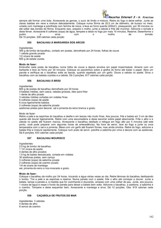 Receitas Internet 3 – N. Freitas
sempre até formar uma bola. Acrescente as gemas, o suco de limão e misture. Retire do fogo e deixe esfriar. Junte as
claras batidas em neve e misture delicadamente. Coloque numa fôrma de 20,5 cm de diâmetro, de buraco no meio,
untada com manteiga e polvilhada com farinha de rosca, e leve ao forno quente (200oC), preaquecido, por 30 minutos ou
até soltar das bordas da fôrma. Enquanto isso, prepare o molho, junte a cebola e frite até murchar. Adicione o tomate e
deixe ferver. Acrescente 6 colheres (sopa) de água, tempere e deixe no fogo por mais 10 minutos. Reserve. Desenforme o
pudim
e
sirva
com
o
molho
de
tomate.
Dá 10 porções. 328 calorias cada porção
555

BACALHAU À MARGARIDA DOS ARCOS

Ingredientes:
500 g de lombo de bacalhau, cortado em postas, demolhado por 24 horas, folhas de couve
1 cebola grande picada
1/2 xícara de azeite
600 g de batata cozida.
Modo de fazer:
Embrulhe cada posta de bacalhau numa folha de couve e depois envolva em papel impermeável. Amarre com um
barbante e leve ao forno por 30 minutos. Coloque os pacotinhos sobre a grelha do forno até tostar o papel. Abra um
pacote e verifique se o bacalhau solta as lascas, quando espetado por um garfo. Doure a cebola no azeite. Sirva o
bacalhau com as batatas cozidas e a cebola. Dá 3 porções. 817 calorias cada porção
556

BACALHAU À BRÁS

Ingredientes:
800 g de postas de bacalhau demolhado por 24 horas
4 batatas médias, sem casca, raladas grossas, óleo para fritar
1 dente de alho picado
3 cebolas médias cortadas em rodelas finas
6 colheres (sopa) de azeite
6 ovos ligeiramente batidos
2 colheres (sopa) de salsinha picada
azeitonas pretas para decorar, sal e pimenta-do-reino branca a gosto.
Modo de fazer:
Retire a pele e as espinhas do bacalhau e desfie-o em lascas não muito finas. Aos poucos, frite a batata em 3 cm de óleo
quente até dourar ligeiramente. Retire com uma escumadeira e deixe escorrer sobre papel absorvente. Frite o alho e a
cebola no azeite até ficarem macios. Acrescente o bacalhau desfiado e refogue em fogo alto por 5 minutos (até este
ponto, você pode preparar com algumas horas de antecedência). Na hora de servir, leve ao fogo e junte os ovos
temperados com o sal e a pimenta. Mexa com um garfo até ficarem firmes, mas ainda úmidos. Retire do fogo, adicione a
batata frita e misture rapidamente. Coloque num prato de servir, polvilhe a salsinha por cima e decore com as azeitonas.
Dá 6 porções. 633 calorias cada porção
557

BACALHAU MOURISCO

Ingredientes:
2,5 kg de lombo de bacalhau
1 1/2 xícara de azeite
4 dentes de alho picados
1,5 kg de batata descascada, cortada em rodelas
30 azeitonas pretas, sem caroço
3 colheres (sopa) de salsinha picada
2 colheres (sopa) de coentro picado
1/4 de xícara de manteiga
sal, pimenta-do-reino e noz-moscada a gosto.
Modo de fazer:
Coloque o bacalhau de molho por 24 horas, trocando a água várias vezes ao dia. Retire lâminas do bacalhau desfazendo
o lombo. Tire a pele e as espinhas e reserve. Numa panela com o azeite, frite o alho até começar a dourar. Junte a
batata, tampe a panela e, à medida que for cozinhando e dourando, amasse com uma colher de pau. Junte, aos poucos,
1 xícara de água e raspe o fundo da panela para deixar a batata bem solta. Adicione o bacalhau, a azeitona, a salsinha e
o coentro. Tempere e deixe esquentar bem. Acrescente a manteiga e sirva. Dá 12 porções. Obs: 619 calorias cada
porção.
558

CAÇAROLA DE FRUTOS DO MAR

Ingredientes: 3 cebolas
4 dentes de alho
6 ramos de coentro

182

 
