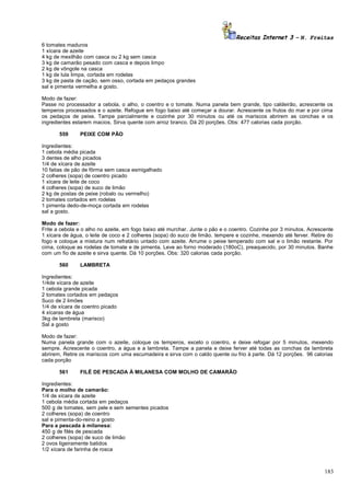 Receitas Internet 3 – N. Freitas
6 tomates maduros
1 xícara de azeite
4 kg de mexilhão com casca ou 2 kg sem casca
3 kg de camarão pesado com casca e depois limpo
2 kg de vôngole na casca
1 kg de lula limpa, cortada em rodelas
3 kg de pasta de cação, sem osso, cortada em pedaços grandes
sal e pimenta vermelha a gosto.
Modo de fazer:
Passe no processador a cebola, o alho, o coentro e o tomate. Numa panela bem grande, tipo caldeirão, acrescente os
temperos processados e o azeite. Refogue em fogo baixo até começar a dourar. Acrescente os frutos do mar e por cima
os pedaços de peixe. Tampe parcialmente e cozinhe por 30 minutos ou até os mariscos abrirem as conchas e os
ingredientes estarem macios. Sirva quente com arroz branco. Dá 20 porções. Obs: 477 calorias cada porção.
559

PEIXE COM PÃO

Ingredientes:
1 cebola média picada
3 dentes de alho picados
1/4 de xícara de azeite
10 fatias de pão de fôrma sem casca esmigalhado
2 colheres (sopa) de coentro picado
1 xícara de leite de coco
4 colheres (sopa) de suco de limão
2 kg de postas de peixe (robalo ou vermelho)
2 tomates cortados em rodelas
1 pimenta dedo-de-moça cortada em rodelas
sal a gosto.
Modo de fazer:
Frite a cebola e o alho no azeite, em fogo baixo até murchar. Junte o pão e o coentro. Cozinhe por 3 minutos. Acrescente
1 xícara de água, o leite de coco e 2 colheres (sopa) do suco de limão. tempere e cozinhe, mexendo até ferver. Retire do
fogo e coloque a mistura num refratário untado com azeite. Arrume o peixe temperado com sal e o limão restante. Por
cima, coloque as rodelas de tomate e de pimenta. Leve ao forno moderado (180oC), preaquecido, por 30 minutos. Banhe
com um fio de azeite e sirva quente. Dá 10 porções. Obs: 320 calorias cada porção.
560

LAMBRETA

Ingredientes:
1/4de xícara de azeite
1 cebola grande picada
2 tomates cortados em pedaços
Suco de 2 limões
1/4 de xícara de coentro picado
4 xícaras de água
3kg de lambreta (marisco)
Sal a gosto
Modo de fazer:
Numa panela grande com o azeite, coloque os temperos, exceto o coentro, e deixe refogar por 5 minutos, mexendo
sempre. Acrescente o coentro, a água e a lambreta. Tampe a panela e deixe ferver até todas as conchas da lambreta
abrirem, Retire os mariscos com uma escumadeira e sirva com o caldo quente ou frio à parte. Dá 12 porções. 96 calorias
cada porção
561

FILÉ DE PESCADA À MILANESA COM MOLHO DE CAMARÃO

Ingredientes:
Para o molho de camarão:
1/4 de xícara de azeite
1 cebola média cortada em pedaços
500 g de tomates, sem pele e sem sementes picados
2 colheres (sopa) de coentro
sal e pimenta-do-reino a gosto
Para a pescada à milanesa:
450 g de filés de pescada
2 colheres (sopa) de suco de limão
2 ovos ligeiramente batidos
1/2 xícara de farinha de rosca

183

 