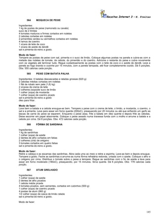 Receitas Internet 3 – N. Freitas
564

MOQUECA DE PEIXE

Ingredientes:
1 kg de postas de peixe (namorado ou cavala)
suco de 2 limões
4 tomates maduros e firmes cortados em rodelas
2 cebolas cortadas em rodelas
2 pimentões verdes ou vermelhos cortados em rodelas
4 ramos de coentro
1 xícara de leite de coco
1 xícara de azeite de dendê
sal e pimenta-do-reino a gosto.
Modo de fazer:
Tempere as postas de peixe com sal, pimenta e o suco de limão. Coloque algumas postas na panela e cubra-as com a
metade das rodelas de tomate, da cebola, do pimentão e do coentro. Adicione o restante do peixe e cubra novamente
com os vegetais até terminar tudo. Regue cuidadosamente as postas com o leite de coco e o azeite de dendê. Leve a
panela ao fogo brando e cozinhe por 15 minutos, com a panela tampada, até ficar completamente cozido. Dá 5 porções.
Obs: 555 calorias cada porção.
565

PEIXE COM BATATA PALHA

Ingredientes: 4 batatas descascadas e raladas grossas (620 g)
2 cebolas médias cortadas em rodelas
1 filé de robalo sem pele (1,8) kg)
2 xícaras de creme de leite
2 colheres (sopa)de suco de limão
1 colher (sopa) de mostarda
1 colher (sopa) de coentro picado
sal e pimenta-do-reino a gosto
óleo para fritar.
Modo de fazer:
Lave bem a batata e a cebola enxugue-as bem. Tempere o peixe com o creme de leite, o limão, a mostarda, o coentro, o
sal e a pimenta. Leve para assar em forno quente (200oC), preaquecido por 20 minutos ou até que enfiando um garfo as
lascas de carne do peixe se separem. Enquanto o peixe assa, frite a batata em óleo quente e depois frite as cebolas.
Deixe escorrer em papel absorvente. Coloque o peixe assado numa travessa funda com o molho e arrume a batata e a
cebola por cima. Dá 8 porções. Obs: 472 calorias cada porção.
566

FÔRMA DE SARDINHA

Ingredientes:
1 kg de sardinhas
1 colher (sopa) de azeite
2 dentes de alho cortados em fatias
2 colheres (chá) de orégano
3 tomates cortados em quatro fatias
sal e pimenta-do-reino a gosto.
Modo de fazer:
Retire a cabeça e as escamas das sardinhas. Abra cada uma ao meio e retire a espinha. Lave-as bem e depois enxugue.
Tempere a gosto. Feche as sardinhas e arrume-as numa fôrma refratária redonda, untada com o azeite. Coloque o alho e
o orégano por cima. Distribua o tomate sobre o peixe e tempere. Regue as sardinhas com o fio de azeite e leve para
assar em forno moderado (180oC), preaquecido, por 15 minutos. Sirva quente. Dá 6 porções. Obs: 178 calorias cada
porção.
567

ATUM GRELHADO

Ingredientes:
1 colher (sopa) de azeite
2 dentes de alho picados
1 cebola média picada
4 tomates picados, sem sementes, cortados em cubinhos (500 g)
1 colher (sopa) de coentro picado
4 postas de atum (960 g)
1/2 colher (sopa) de casca de limão ralada
sal e pimenta-do-reino a gosto.
Modo de fazer:

185

 