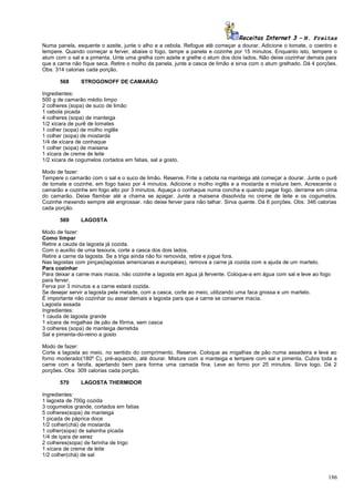 Receitas Internet 3 – N. Freitas
Numa panela, esquente o azeite, junte o alho e a cebola. Refogue até começar a dourar. Adicione o tomate, o coentro e
tempere. Quando começar a ferver, abaixe o fogo, tampe a panela e cozinhe por 15 minutos. Enquanto isto, tempere o
atum com o sal e a pimenta. Unte uma grelha com azeite e grelhe o atum dos dois lados. Não deixe cozinhar demais para
que a carne não fique seca. Retire o molho da panela, junte a casca de limão e sirva com o atum grelhado. Dá 4 porções.
Obs: 314 calorias cada porção.
568

STROGONOFF DE CAMARÃO

Ingredientes:
500 g de camarão médio limpo
2 colheres (sopa) de suco de limão
1 cebola picada
4 colheres (sopa) de manteiga
1/2 xícara de purê de tomates
1 colher (sopa) de molho inglês
1 colher (sopa) de mostarda
1/4 de xícara de conhaque
1 colher (sopa) de maisena
1 xícara de creme de leite
1/2 xícara de cogumelos cortados em fatias, sal a gosto.
Modo de fazer:
Tempere o camarão com o sal e o suco de limão. Reserve. Frite a cebola na manteiga até começar a dourar. Junte o purê
de tomate e cozinhe, em fogo baixo por 4 minutos. Adicione o molho inglês e a mostarda e misture bem. Acrescente o
camarão e cozinhe em fogo alto por 3 minutos. Aqueça o conhaque numa concha e quando pegar fogo, derrame em cima
do camarão. Deixe flambar até a chama se apagar. Junte a maisena dissolvida no creme de leite e os cogumelos.
Cozinhe mexendo sempre até engrossar. não deixe ferver para não talhar. Sirva quente. Dá 6 porções. Obs: 346 calorias
cada porção.
569

LAGOSTA

Modo de fazer:
Como limpar
Retire a cauda da lagosta já cozida.
Com o auxílio de uma tesoura, corte a casca dos dois lados.
Retire a carne da lagosta. Se a triga ainda não foi removida, retire e jogue fora.
Nas lagostas com pinças(lagostas americanas e européias), remova a carne já cozida com a ajuda de um martelo.
Para cozinhar
Para deixar a carne mais macia, não cozinhe a lagosta em água já fervente. Coloque-a em água com sal e leve ao fogo
para ferver.
Ferva por 3 minutos e a carne estará cozida.
Se desejar servir a lagosta pela metade, com a casca, corte ao meio, utilizando uma faca grossa e um martelo.
É importante não cozinhar ou assar demais a lagosta para que a carne se conserve macia.
Lagosta assada
Ingredientes:
1 cauda de lagosta grande
1 xícara de migalhas de pão de fôrma, sem casca
3 colheres (sopa) de manteiga derretida
Sal e pimenta-do-reino a gosto
Modo de fazer:
Corte a lagosta ao meio, no sentido do comprimento. Reserve. Coloque as migalhas de pão numa assadeira e leve ao
forno moderado(180º C), pré-aquecido, até dourar. Misture com a manteiga e tempere com sal e pimenta. Cubra toda a
carne com a farofa, apertando bem para forma uma camada fina. Leve ao forno por 25 minutos. Sirva logo. Dá 2
porções. Obs: 309 calorias cada porção.
570

LAGOSTA THERMIDOR

Ingredientes:
1 lagosta de 700g cozida
3 cogumelos grande, cortados em fatias
5 colheres(sopa) de manteiga
1 picada de páprica doce
1/2 colher(chá) de mostarda
1 colher(sopa) de salsinha picada
1/4 de içara de xerez
2 colheres(sopa) de farinha de trigo
1 xícara de creme de leite
1/2 colher(chá) de sal

186

 