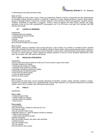 Receitas Internet 3 – N. Freitas
2 colheres(sopa) de queijo parmesão ralado
Modo de fazer:
Divida a lagosta ao meio e retire a carne. Corte-a em pedacinhos. Reserve. Cozinho os cogumelos em três colheres(sopa)
da manteiga e depois adicione a páprica, a mostarda, a salsinha e o xerez. Aqueça até ferver e reserve. Numa panela,
aqueça a manteiga restante, misture com a farinha, adicione o creme de leite e cozinhe até engrossar, mexendo sempre.
Tempere. Acrescente os cogumelos e a lagosta. Encha a casca da lagosta com esta mistura, polvilhe com queijo
parmesão e leve ao forno bem quente(250ºC), pré-aquecido, por 15 a 20 minutos. sirva logo. Dá 2 porções. Obs: 892
calorias cada porção.
571

LAGOSTA A NEWBURG

Ingredientes:
2 colheres(sopa) de manteiga
1 colher(sopa) de farinha de trigo
2 xícaras de leite
3 gemas
2 caldas de lagosta cozidas
Sal e pimenta vermelha em pó a gosto.
Modo de fazer:
Numa panela, coloque a manteiga e leve ao fogo até ferver. Junte a farinha, sal, pimenta e a metade do leite, mexendo
sobre fogo moderado até obter um creme consistente. Reserve. Numa vasilha, bata as gemas até espumarem, adicione o
leite restante e misture bem. Acrescente ao creme reservado e volte ao fogo, mexendo sempre até as gemas cozinharem
e formar um creme mais leve. Corte a lagosta em pedaços pequenos e junte ao creme. Esquente rapidamente e sirva
logo. Dá 2 porções. Obs: 588 calorias cada porção.
572

BACALHAU AFRICANISTA

Ingredientes:
2 kg de postas de bacalhau (deixe de molho por 24 hora trocando a água vária vezes)
4 tomates cortados em rodelas
1 cebola grande cortada em rodelas
1 pimentão verde cortado em rodelas
2 pimentões vermelhos cortados em rodelas
4 colheres(sopa) de salsinha picadas
1/4 de xícara de coentro picado
1 xícara de azeite-de-dendê
Pimenta do reino a gosto
Modo de fazer:
Numa panela de fundo largo, arrume camadas alternadas de bacalhau, tomates, cebola, pimentão, salsinha e coentro.
Tempere com pimenta e banhe com o azeite-de-dendê. Leve ao fogo moderado, com a panela tampada até os pimentões
ficarem macios. Dá 12 porções. Obs: 638 calorias cada porção.
573

PAELLA

Ingredientes:
Para o caldo
1 cabeça de peixe médio
1 cebola cortada em pedaços
1 tomate cortado em pedaços
1 folha de louro
Para a paella
1 cebola picada
250 g de lula limpa, cortada em anéis de uns 2 cm
1/2 xícara de azeite
150 g de camarão médio, limpo
8 lagostins limpos ou 1 calda de lagosta cortada em pedaços
1 dente de alho espremido
1 colher (sopa) de salsinha picada
6 pistilos de açafrão
400 g de tomates picados, sem pele e sem sementes
2 xícaras de arroz
150 g de mexilhão limpo
100 g de vôngole
Sal e pimenta do reino a gosto

187

 