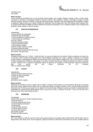 Receitas Internet 3 – N. Freitas
mandioca crua
sal a gosto.
Modo de fazer:
Lave a massa de caranguejo com o suco de limão. Numa panela, com o azeite, refogue a cebola, o alho, o cheiro verde,
a pimenta, a chicória e o caranguejo. Reserve. Prepare a farofa: numa frigideira, coloque a manteiga e refogue a cebola
até ficar dourada. Adicione a farinha e mexa até que fique torrada. Tempere. Lave as casquinhas de caranguejo, coloque
o refogado e depois cubra com a farofa. Enfeite com azeitonas. Dá 40 casquinhas. Obs: 250 calorias cada unidade. Obs:
A chicória encontrada em Belém do Pará é diferente da verdura encontrada no sul e sudeste do Brasil. Ela é utilizada para
temperar carnes, peixes e o famoso tacacá.
577

UNHA DE CARANGUEJO

Ingredientes:
1 kg de patinhas de caranguejo
3 dentes de alho amassados
1 maço de salsinha e coentro picados
1 kg de massa de caranguejo
suco de 3 limões
3 cebolas grandes picadas
2 maço de chicória picado
1 kg de batatas cozidas
miolo de 3 pães molhado no leite
3 colheres (sopa) de azeite
250 g de farinha de pão (farinha de rosca)
sal a gosto, óleo para fritar.
Modo de fazer:
Tempere as patinhas com 1 limão, 1 dente de alho, um pouco de salsinha e de coentro. Deixe as patinhas de molho por
15 minutos. Lave a massa de caranguejo com o limão restante e tempere com o alho, a cebola, a chicória e o sal. Numa
panela, refogue o caranguejo por alguns minutos até que fique cozido. Passe a batata junto com o miolo de pão molhado
no leite no espremedor. Adicione o caranguejo e por último o azeite. Misture bem. Retire as patinhas do molho e enxugueas bem. Cubra-as com a massa de caranguejo, passe na clara de ovo e depois na farinha de pão. Frite aos poucos em
óleo
bem
quente
até
que
fiquem
dourados.
Dá
100
unidades.
Obs: 43 calorias cada unidade
578

TUCUPI

Ingredientes:
3 kg de mandioca brava (maniva)
4 dentes de alho amassados
2 maços de chicória
sal a gosto
pimenta de cheiro a gosto.
Modo de fazer:
Descasque a mandioca, lave-a e depois rale no ralador. Coloque numa panela e vá acrescentando água até a mandioca
virar uma massa. Esprema esta massa com as mãos para extrair um líquido amarelo, que é o tucupi. Deixe este líquido
descansar por 12 horas, que a goma vai se separar do tucupi (líquido). Reserve a goma que dever ser usada depois na
preparação do tacacá. Numa panela grande, ferva o tucupi com o alho, a chicória e o sal por 1 hora e 30 minutos. Dá 2
litros de tucupi. Obs 1923 calorias por litro.
579

MANIÇOBA

Ingredientes:
3 kg de folha de maniva moída (mandioca brava)
1/2 kg de toucinho
1/2 kg de charque(carne seca)
1/2 kg de lingüiça portuguesa
1/2 kg de paio
1/2 kg de lombo de porco
1/2 kg de orelha de porco
1/2 kg de rabo de porco
Alho picado a gosto
Pimenta de cheiro a gosto.
Modo de fazer:
No 1o.dia coloque a folha da maniva moída numa panela grande com bastante água. Deixe ferver durante todo o dia em
fogo brando, sem deixar secar. No dia seguinte, coloque o toucinho e deixe ferver novamente. No 3o.dia, escalde todas as

189

 