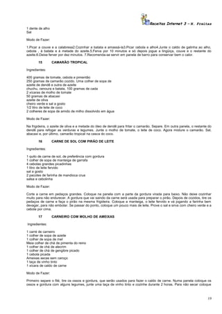 Receitas Internet 3 – N. Freitas
1 dente de alho
Sal
Modo de Fazer:
1.Picar a couve e a calabresa2.Cozinhar a batata e amassá-la3.Picar cebola e alho4.Junte o caldo de galinha ao alho,
cebola , à batata e à metade do azeite.5.Ferva por 10 minutos e só depois jogue a lingüiça, couve e o restante do
azeite.6.Deixe ferver por dez minutos. 7.Recomenda-se servir em panela de barro para conservar bem o calor.
15

CAMARÃO TROPICAL

Ingredientes:
400 gramas de tomate, cebola e pimentão
250 gramas de camarão cozido. Uma colher de sopa de
azeite de dendê e outra de azeite
chuchu, cenoura e batata, 100 gramas de cada
2 xícaras de molho de tomate
50 gramas de abacaxi
azeite de oliva
cheiro verde e sal a gosto
1/2 litro de leite de coco
2 colheres de sopa de amido de milho dissolvido em água
Modo de Fazer:
Na frigideira, o azeite de oliva e a metade do óleo de dendê para fritar o camarão. Separe. Em outra panela, o restante do
dendê para refogar as verduras e legumes. Junte o molho de tomate, o leite de coco. Agora misture o camarão. Sal,
abacaxi e, por último, camarão tropical na casca do coco.
16

CARNE DE SOL COM PIRÃO DE LEITE

Ingredientes:
1 quilo de carne de sol, de preferência com gordura
1 colher de sopa de manteiga de garrafa
4 cebolas grandes picadinhas
1 litro de leite fervido
sal a gosto
2 pacotes de farinha de mandioca crua
salsa e cebolinha
Modo de Fazer:
Corte a carne em pedaços grandes. Coloque na panela com a parte da gordura virada para baixo. Não deixe cozinhar
muito para não endurecer. A gordura que vai saindo da carne será usada para preparar o pirão. Depois de cozidos, tire os
pedaços de carne e faça o pirão na mesma frigideira. Coloque a manteiga, o leite fervido e vá jogando a farinha bem
devagar, para não embolar. Se passar do ponto, coloque um pouco mais de leite. Prove o sal e sirva com cheiro verde e a
cebola por cima.
17

CARNEIRO COM MOLHO DE AMEIXAS

Ingredientes:
1 carré de carneiro
1 colher de sopa de azeite
1 colher de sopa de mel
Meia colher de chá de pimenta do reino
1 colher de chá de alecrim
1 colher de chá de gengibre picado
1 cebola picada
Ameixas secas sem caroço
1 taça de vinho tinto
1 xícara de caldo de carne
Modo de Fazer:
Primeiro separe o filé, tire os ossos e gordura, que serão usados para fazer o caldo de carne. Numa panela coloque os
ossos e gordura com alguns legumes, junte uma taça de vinho tinto e cozinhe durante 2 horas. Para não secar coloque

19

 