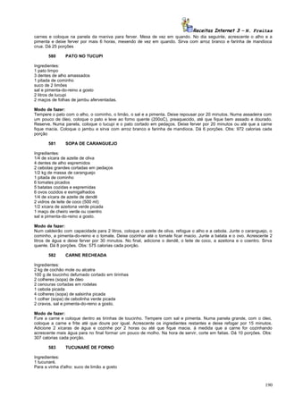 Receitas Internet 3 – N. Freitas
carnes e coloque na panela da maniva para ferver. Mexa de vez em quando. No dia seguinte, acrescente o alho e a
pimenta e deixe ferver por mais 6 horas, mexendo de vez em quando. Sirva com arroz branco e farinha de mandioca
crua. Dá 25 porções
580

PATO NO TUCUPI

Ingredientes:
1 pato limpo
3 dentes de alho amassados
1 pitada de cominho
suco de 2 limões
sal e pimenta-do-reino a gosto
2 litros de tucupi
2 maços de folhas de jambu aferventadas.
Modo de fazer:
Tempere o pato com o alho, o cominho, o limão, o sal e a pimenta. Deixe repousar por 20 minutos. Numa assadeira com
um pouco de óleo, coloque o pato e leve ao forno quente (200oC), preaquecido, até que fique bem assado e dourado.
Reserve. Numa panela, coloque o tucupi e o pato cortado em pedaços. Deixe ferver por 20 minutos ou até que a carne
fique macia. Coloque o jambu e sirva com arroz branco e farinha de mandioca. Dá 6 porções. Obs: 972 calorias cada
porção
581

SOPA DE CARANGUEJO

Ingredientes:
1/4 de xícara de azeite de oliva
4 dentes de alho espremidos
2 cebolas grandes cortadas em pedaços
1/2 kg de massa de caranguejo
1 pitada de cominho
6 tomates picados
5 batatas cozidas e espremidas
6 ovos cozidos e esmigalhados
1/4 de xícara de azeite de dendê
2 vidros de leite de coco (500 ml)
1/2 xícara de azeitona verde picada
1 maço de cheiro verde ou coentro
sal e pimenta-do-reino a gosto.
Modo de fazer:
Num caldeirão com capacidade para 2 litros, coloque o azeite de oliva, refogue o alho e a cebola. Junte o caranguejo, o
cominho, a pimenta-do-reino e o tomate. Deixe cozinhar até o tomate ficar macio. Junte a batata e o ovo. Acrescente 2
litros de água e deixe ferver por 30 minutos. No final, adicione o dendê, o leite de coco, a azeitona e o coentro. Sirva
quente. Dá 8 porções. Obs: 575 calorias cada porção.
582

CARNE RECHEADA

Ingredientes:
2 kg de cochão mole ou alcatra
100 g de toucinho defumado cortado em tirinhas
2 colheres (sopa) de óleo
2 cenouras cortadas em rodelas
1 cebola picada
4 colheres (sopa) de salsinha picada
1 colher (sopa) de cebolinha verde picada
2 cravos, sal e pimenta-do-reino a gosto.
Modo de fazer:
Fure a carne e coloque dentro as tirinhas de toucinho. Tempere com sal e pimenta. Numa panela grande, com o óleo,
coloque a carne e frite até que doure por igual. Acrescente os ingredientes restantes e deixe refogar por 15 minutos.
Adicione 2 xícaras de água e cozinhe por 2 horas ou até que fique macia. à medida que a carne for cozinhando
acrescente mais água para no final formar um pouco de molho. Na hora de servir, corte em fatias. Dá 10 porções. Obs:
307 calorias cada porção.
583

TUCUNARÉ DE FORNO

Ingredientes:
1 tucunaré.
Para a vinha d'alho: suco de limão a gosto

190

 