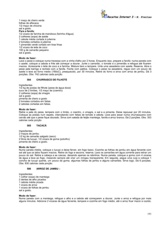 Receitas Internet 3 – N. Freitas
1 maço de cheiro verde
folhas de alfavaca
1/2 maço de chicória
sal a gosto.
Para a farofa:
1/2 xícara de farinha de mandioca (farinha d'água)
2 colheres (sopa) de azeite
1 cebola média cortada à julienne
2 tomates cortados à julienne
1 pimentão verde cortado em tiras finas
1/2 xícara de leite de coco
100 g de camarão pequeno
sal a gosto.
Modo de fazer:
Lave o peixe e coloque numa travessa com a vinha d'alho por 2 horas. Enquanto isso, prepare a farofa: numa panela com
o azeite, coloque a cebola e frite até começar a dourar. Junte o camarão, o tomate e o pimentão e refogue até ficarem
macios. Acrescente o leite de coco e a farinha. Misture bem e tempere. Unte uma assadeira com azeite. Reserve. Abra o
peixe pela barriga e recheie com a farofa. Feche com palitos. Coloque o peixe na assadeira, regue com um pouco de
azeite e leve ao forno médio (180oC), preaquecido, por 30 minutos. Retire do forno e sirva com arroz de jambu. Dá 3
porções. Obs: 742 calorias cada porção.
584

CHURRASCO DE FILHOTE

Ingredientes:
1/2 kg de postas de filhote (peixe de água doce)
suco de 2 limões, 1/2 maço de (coentro)
2 colheres (sopa) de vinagre
sal a gosto
pimenta de cheiro a gosto
2 tomates cortados em fatias
2 cebolas cortadas em fatias.
Modo de fazer:
Retire a pele do peixe, tempere com o limão, o coentro, o vinagre, o sal e a pimenta. Deixe repousar por 20 minutos.
Coloque as postas num espeto, intercalando com fatias de tomate e cebola. Leve para assar numa churrasqueira com
carvão até que o peixe fique dourado. Sirva com salada de feijão manteiga, farofa e arroz branco. Dá 2 porções. Obs: 353
calorias cada porção
585

TACACÁ

Ingredientes:
2 maços de jambu
1/2 kg de camarão salgado (seco)
2 litros de tucupi, 1/2 xícara de goma (polvilho)
pimenta de cheiro a gosto.
Modo de fazer:
Numa panela média, coloque o tucupi e deixe ferver, em fogo baixo. Cozinhe as folhas de jambu em água fervente com
sal até que os talos fiquem macios. Retire do fogo e escorra, reserve. Lave os camarões em água corrente para retirar um
pouco do sal. Retire a cabeça e as cascas, deixando apenas os rabinhos. Numa panela, coloque a goma com 4 xícaras
de água e leve ao fogo, mexendo sempre até virar um mingau transparente. Em seguida, pegue uma cuia e coloque 1
concha de tucupi quente, um pouco da goma, algumas folhas de jambu e alguns camarões. Sirva logo. Dá 6 porções.
Obs: 830 calorias cada porção.
586

ARROZ DE JAMBU -

Ingredientes:
1 colher (sopa) de manteiga
2 dentes de alho picados
1 cebola média picada
1 xícara de arroz
1 xícara de folhas de jambu
sal a gosto.
Modo de fazer:
Numa panela com a manteiga, refogue o alho e a cebola até começarem a dourar. Junte o arroz e refogue por mais
alguns minutos. Adicione 2 xícaras de água fervente, tempere e cozinhe em fogo médio, até o arroz ficar macio e cozido.

191

 