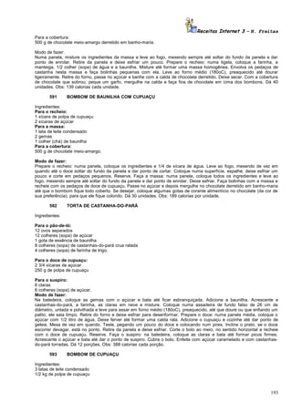 Receitas Internet 3 – N. Freitas
Para a cobertura:
500 g de chocolate meio-amargo derretido em banho-maria.
Modo de fazer:
Numa panela, misture os ingredientes da massa e leve ao fogo, mexendo sempre até soltar do fundo da panela e dar
ponto de enrolar. Retire da panela e deixe esfriar um pouco. Prepare o recheio: numa tigela, coloque a farinha, a
manteiga, 1/2 colher (sopa) de água e a baunilha. Misture até formar uma massa homogênea. Envolva os pedaços de
castanha nesta massa e faça bolinhas pequenas com ela. Leve ao forno médio (180oC), preaquecido até dourar
ligeiramente. Retire do forno, passe no açúcar e banhe com a calda de chocolate derretido. Deixe secar. Com a cobertura
de chocolate que sobrou, peque um garfo, mergulhe na calda e faça fios de chocolate em cima dos bombons. Dá 40
unidades. Obs: 139 calorias cada unidade.
591

BOMBOM DE BAUNILHA COM CUPUAÇU

Ingredientes:
Para o recheio:
1 xícara de polpa de cupuaçu
2 xícaras de açúcar
Para a massa:
1 lata de leite condensado
2 gemas
1 colher (chá) de baunilha
Para a cobertura:
500 g de chocolate meio-amargo.
Modo de fazer:
Prepare o recheio: numa panela, coloque os ingredientes e 1/4 de xícara de água. Leve ao fogo, mexendo de vez em
quando até o doce soltar do fundo da panela e dar ponto de cortar. Coloque numa superfície, espalhe, deixe esfriar um
pouco e corte em pedaços pequenos. Reserve. Faça a massa: numa panela, coloque todos os ingredientes e leve ao
fogo, mexendo sempre até soltar do fundo da panela e dar ponto de enrolar. Deixe esfriar. Faça bolinhas com a massa e
recheie com os pedaços de doce de cupuaçu. Passe no açúcar e depois mergulhe no chocolate derretido em banho-maria
até que o bombom fique todo coberto. Se desejar, coloque algumas gotas de corante alimentício no chocolate (da cor de
sua preferência), para que ele fique colorido. Dá 30 unidades. Obs: 189 calorias por unidade.
592

TORTA DE CASTANHA-DO-PARÁ

Ingredientes:
Para o pão-de-ló:
12 ovos separados
12 colheres (sopa) de açúcar
1 gota de essência de baunilha
8 colheres (sopa) de castanhas-do-pará crua ralada
4 colheres (sopa) de farinha de trigo.
Para o doce de cupuaçu:
2 3/4 xícaras de açúcar
250 g de polpa de cupuaçu
Para o suspiro:
6 claras
6 colheres (sopa) de açúcar.
Modo de fazer:
Na batedeira, coloque as gemas com o açúcar e bata até ficar esbranquiçada. Adicione a baunilha. Acrescente a
castanhas-do-pará, a farinha, as claras em neve e misture. Coloque numa assadeira de fundo falso de 26 cm de
diâmetro, untada e polvilhada e leve para assar em forno médio (180oC), preaquecido, até que doure ou que enfiando um
palito, ele saia limpo. Retire do forno e deixe esfriar para desenformar. Prepare o doce: numa panela média, coloque o
açúcar com 1/2 litro de água. Deixe ferver até formar uma calda rala. Adicione o cupuaçu e cozinhe até dar ponto de
geleia. Mexa de vez em quando. Teste, pegando um pouco do doce e colocando num pires. Incline o prato, se o doce
escorrer devagar, está no ponto. Retire da panela e deixe esfriar. Corte o bolo ao meio, no sentido horizontal e recheie
com o doce de cupuaçu. Reserve. Faça o suspiro: na batedeira, coloque as claras e bata até formar picos firmes.
Acrescente o açúcar e bata até dar o ponto de suspiro. Cubra o bolo. Enfeite com açúcar caramelado e com castanhasdo-pará torradas. Dá 12 porções. Obs: 388 calorias cada porção.
593

BOMBOM DE CUPUAÇU

Ingredientes:
3 latas de leite condensado
1/2 kg de polpa de cupuaçu

193

 