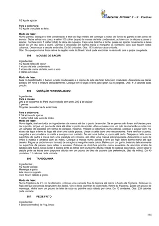 Receitas Internet 3 – N. Freitas
1/2 kg de açúcar
Para a cobertura:
1/2 kg de chocolate ao leite.
Modo de fazer:
Numa panela, coloque o leite condensado e leve ao fogo médio até começar a soltar do fundo da panela e dar ponto de
enrolar. Deixe esfriar um pouco e retire 1/2 colher (sopa) da massa de leite condensado, achate com os dedos e passe o
açúcar. Recheie com 1 colher (chá) de doce de cupuaçu. Faça uma bolinha e feche, passe no açúcar novamente e deixe
secar de um dia para o outro. Derreta o chocolate em banho-maria e mergulhe os bombons para que fiquem todos
cobertos. Deixe secar e depois embrulhe. Dá 50 unidades. Obs: 183 calorias cada unidade.
Obs: O cupuaçu é uma fruta nativa da região norte do Brasil. Você pode encontrar no resto do país a polpa congelada.
594

MOUSSE DE BACURI

Ingredientes:
1/2 kg de polpa de bacuri
1 xícara de leite condensado
1 xícara de creme de leite, sem o soro
3 claras em neve.
Modo de fazer:
Bata no liqüidificador o bacuri, o leite condensado e o creme de leite até ficar tudo bem misturado. Acrescente as claras
batidas em neve e misture delicadamente. Coloque em 6 taças e leve para gelar. Dá 6 porções. Obs: 412 calorias cada
porção.
595

CORAÇÃO PERSONALIZADO

Ingredientes:
Para a massa:
200 g de castanha do Pará crua e ralada sem pele, 200 g de açúcar
3 gemas
10 gotas de essência de amêndoas
Para a cobertura:
2 3/4 xícara de açúcar
1 colher (chá ) de suco de limão.
Modo de fazer:
Numa tigela, misture todos os ingredientes da massa até dar o ponto de enrolar. Se as gemas não forem suficientes para
dar o ponto, pingue um pouco de clara até obter o ponto de enrolar. Abra a massa com um rolo de macarrão e corte com
um cortador de biscoitos em forma de coração. Reserve. Prepare a cobertura: numa panela, coloque o açúcar com 1/2
xícara de água e leve ao fogo até virar uma calda grossa. Limpe a calda com uma escumadeira. Para verificar o ponto,
mergulhe a escumadeira na calda e assopre com cuidado. Se sair uma bolha, o ponto está certo. Despeje a calda numa
superfície de pedra e mexa com uma espátula em círculos, até obter uma massa esbranquiçada. Acrescente o suco de
limão à massa e amasse com as mãos. Coloque a massa numa panela e leve ao fogo sobre banho-maria até que
derreta. Pegue os docinhos em formato de coração e mergulhe nesta calda. Retire com um garfo, batendo delicadamente
na superfície da panela para retirar o excesso. Coloque os docinhos prontos numa assadeira de alumínio virada de
cabeça para baixo. Deixe secar e depois pinte as letras com purpurina diluída virada de cabeça para baixo. Deixe secar e
depois pinte as letras com purpurina diluída em um pouco de óleo de cozinha (de preferência, óleo de milho). Dá 40
unidades. 11 calorias cada unidade
596

TAPIOQUINHA

Ingredientes:
1/2 kg de tapioca
Manteiga a gosto
leite de coco a gosto
coco fresco ralado a gosto.
Modo de fazer:
Numa frigideira de 21 cm de diâmetro, coloque uma camada fina de tapioca até cobrir o fundo da frigideira. Coloque no
fogo até que as bordas desgrudem dos lados. Vire e deixe cozinhar do outro lado. Retire da frigideira, passe um pouco de
manteiga. Molhe com um pouco de leite de coco ou polvilhe coco ralado por cima. Dá 10 unidades. Obs: 239 calorias
cada unidade
597

PEIXE FRITO

Ingredientes:
1 peixe (vermelho) de 1kg, limpo

194

 