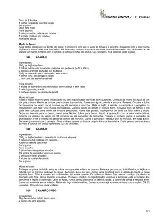 Receitas Internet 3 – N. Freitas
Suco de 2 limões
1 colher (sopa) de coentro picado
Sal a gosto
Óleo para fritar
Para decorar:
1 cebola média cortada em rodelas
1 tomate cortado em rodelas
Folhas de alface
Modo de fazer:
Faça cortes diagonais no lombo do peixe. Tempere-o com sal, o suco de limão e o coentro. Esquente bem o óleo numa
frigideira e frite o peixe dos dois lados, até ficar bem dourado e a carne se soltar da espinha dorsal, com facilidade, ao se
espetar um garfo. Enfeite com o tomate, a cebola e folhas de alface. Dá 4 porções. 452 calorias cada porção
598

ABARÁ II

Ingredientes:
500g de feijão-fradinho
6 folhas médias de bananeira cortadas em pedaços de 10 x 20cm
2 cebolas grandes cortadas em pedaços
250g de camarão seco defumado, sem casca
1 colher (chá) de gengibre ralado
_ de xícara de azeite-de-dendê
Para o molho
1 xícara de camarão seco defumado, sem cabeça e sem rabo
1 cebola grande picada
3 colheres (sopa) de azeite-de-dendê
Modo de fazer:
Passe o feijão-fradinho pelo processador ou pelo liqüidificador até ficar bem quebrado. Coloque de molho na água de um
dia para o outro. Retire as cascas que subirem à superfície. Passe em água corrente e escorra. Reserve. Cozinhe a folha
de bananeira no vapor por 4 minutos ou até começar a murchar. Bata o feijão, a cebola, o camarão e o gengibre no
processador, até ficar uma massa homogênea. Junte o azeite-de-dendê e misture bem. Enxugue bem as folhas e em
cada uma coloque uma colher da mistura preparada. Numa das pontas, sobreponha um lado da folha sobre o outro.
Dobre as laterais para o centro, como uma flecha. Dobre para baixo. Repita a operação com a outra extremidade.
Cozinha os abarás no vapor por 30 minutos ou até aumentar de tamanho. Prepare o recheio: passe o camarão no
processador. Frite a cebola no azeite-de-dendê até murchar. Junte o camarão e refogue por 10 minutos, em fogo baixo.
Se secar, junte um pouco de água. Sirva o abará quente ou frio na própria folha de bananeira. Cada pessoa corta o abará
ao meio e coloca um pouco do recheio. Dá 30 unidades.
599

ACARAJÉ

Ingredientes:
500g de feijão-fradinho, deixado de molho na véspera
1 cebola média cortada em pedaços
Azeite-de-dendê para fritar
Sal a gosto
Para o molho:
3 pimentas-malaguetas socadas
1/2 xícara de camarão seco sem casca
2 cebolas médias picadas
1 xícara de azeite-de-dendê
Sal a gosto
Modo de fazer:
Esfregue os grãos de feijão entre as mãos para que eles soltem as cascas. Bata aos poucos, no liqüidificador, o feijão e a
cebola com o mínimo possível de água. Tempere. Leve ao fogo médio uma frigideira com o azeite-de-dendê e deixe
aquecer bem. Frite a massa, em colheradas, no azeite quente. Os bolinhos devem ficar secos, cozidos por dentro e
dourados por fora. Deixe escorrer e reserve. Prepare o molho: no liqüidificador, coloque a pimenta, junte a metade dos
camarões e repita a operação. Leve ao fogo, numa panela pequena, a cebola picada, o azeite-de-dendê e refogue bem.
Junte os camarões secos inteiros. Retire do fogo e deixe esfriar. Corte cada acarajé ao meio e sirva com o molho. Dá 25
unidades. 205 calorias cada unidade
600

CAMARÃO FRITO

Ingredientes:
1kg de camarão médio com casca
2 dentes de alho picados

195

 