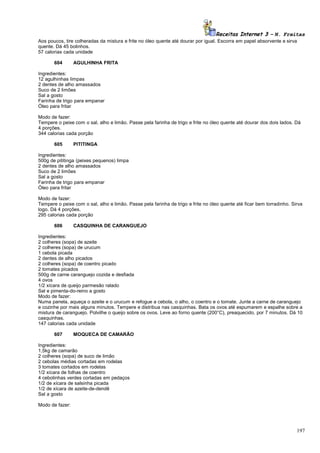 Receitas Internet 3 – N. Freitas
Aos poucos, tire colheradas da mistura e frite no óleo quente até dourar por igual. Escorra em papel absorvente e sirva
quente. Dá 45 bolinhos.
57 calorias cada unidade
604

AGULHINHA FRITA

Ingredientes:
12 agulhinhas limpas
2 dentes de alho amassados
Suco de 2 limões
Sal a gosto
Farinha de trigo para empanar
Óleo para fritar
Modo de fazer:
Tempere o peixe com o sal, alho e limão. Passe pela farinha de trigo e frite no óleo quente até dourar dos dois lados. Dá
4 porções.
344 calorias cada porção
605

PITITINGA

Ingredientes:
500g de pititinga (peixes pequenos) limpa
2 dentes de alho amassados
Suco de 2 limões
Sal a gosto
Farinha de trigo para empanar
Óleo para fritar
Modo de fazer:
Tempere o peixe com o sal, alho e limão. Passe pela farinha de trigo e frite no óleo quente até ficar bem torradinho. Sirva
logo. Dá 4 porções.
295 calorias cada porção
606

CASQUINHA DE CARANGUEJO

Ingredientes:
2 colheres (sopa) de azeite
2 colheres (sopa) de urucum
1 cebola picada
2 dentes de alho picados
2 colheres (sopa) de coentro picado
2 tomates picados
500g de carne caranguejo cozida e desfiada
4 ovos
1/2 xícara de queijo parmesão ralado
Sal e pimenta-do-reino a gosto
Modo de fazer:
Numa panela, aqueça o azeite e o urucum e refogue a cebola, o alho, o coentro e o tomate. Junte a carne de caranguejo
e cozinhe por mais alguns minutos. Tempere e distribua nas casquinhas. Bata os ovos até espumarem e espalhe sobre a
mistura de caranguejo. Polvilhe o queijo sobre os ovos. Leve ao forno quente (200°C), preaquecido, por 7 minutos. Dá 10
casquinhas.
147 calorias cada unidade
607

MOQUECA DE CAMARÃO

Ingredientes:
1,5kg de camarão
2 colheres (sopa) de suco de limão
2 cebolas médias cortadas em rodelas
3 tomates cortados em rodelas
1/2 xícara de folhas de coentro
4 cebolinhas verdes cortadas em pedaços
1/2 de xícara de salsinha picada
1/2 de xícara de azeite-de-dendê
Sal a gosto
Modo de fazer:

197

 