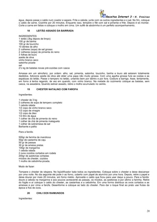 Receitas Internet 3 – N. Freitas
água, depois passe o caldo num coador e separe. Frite a cebola, junte com os outros ingredientes e o sal. No fim, coloque
o caldo de carne. Cozinhe por 20 minutos. Enquanto isso, tempere o filé com sal e pimenta e frite. Depois é só montar.
Corte a carne em fatias e coloque o molho em cima. Um suflê de abobrinha é um perfeito acompanhamento.
18

LEITÃO ASSADO DA BAIRRADA

INGREDIENTES
1 leitão (3kg depois de limpo)
100 gr de banha
100 gr de toucinho
10 dentes de alho
2 colheres (sopa) de sal grosso
2 colheres (sopa) de pimenta do reino
3 folhas de louro
azeite de oliva
vinho branco seco
salsinha picada
sal
2½ kg de batatas novas pré-cozidas com casca
Amasse em um almofariz, por ordem: alho, sal, pimenta, salsinha, toucinho, banha e louro até estarem totalmente
desfeitos. Adicione azeite de oliva até obter uma papa não muito grossa. Com uma agulha grossa fure as costas e as
espáduas do leitão. Passe o tempero no leitão, untando bem por dentro e por fora. Costure a barriga. Asse, lentamente,
em forno à lenha regando, de vez em quando, com vinho branco. Na metade do cozimento coloque as batatas, sem
casca, na assadeira. Quando estiver assado, retire o molho acumulado no ventre.
19

CHESTER NATALINO COM FAROFA

Ingredientes:
1 chester de 3 kg
2 colheres de sopa de tempero completo
1 cebola ralada
1/2 copo de vinho branco seco
1/2 copo de vinagre
1/2 copo de óleo
1/2 litro de água
1 colher de chá de pimenta do reino
1 colher de chá de pimenta malagueta
1 colher de sobremesa de sal
Barbante e palito
Para a farofa:
500gr de farinha de mandioca
50gr de castanha de caju
50 gr de passas
30 gr de ameixa pretas
100gr de margarina
1 cebola ralada
2 ovos cozidos cortados em rodela
200gr de azeitonas cortadas
miúdos de chester, cozidos
1 molho de cebolinha picada.
Modo de fazer:
Tempere o chester de véspera. No liqüidificador bata todos os ingredientes. Coloque sobre o chester e deixe descansar
por uma noite. No dia seguinte ele pode ir ao forno, coberto com papel de alumínio por uma hora. Depois, retire o papel e
deixe dourar por mais 20 minutos, em forno médio. Aproveite o caldo que ficou para usar daqui a pouco. Para a farofa:
doure a cebola na margarina e aos poucos acrescente as passas, os miúdos, as azeitonas e por último a farinha. Retire
do fogão e aí coloque o caldo do chester, as castanhas e a cebolinha. Em uma forma distribua os ovos cortados e as
ameixas e por cima a farofa. Desenforme e coloque ao lado do chester. Para dar o toque final ao prato use frutas da
época e fios de ovos.
20

CHILI DOS RAIMUNDOS

Ingredientes:

20

 