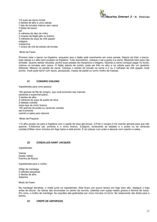 Receitas Internet 3 – N. Freitas
1/2 quilo de carne moída
2 dentes de alho e uma cebola
1 lata de tomates inteiros sem casca
3 fatias de bacon
sal
4 colheres de óleo de milho
2 xícaras de feijão-jalo ou branco
3 colheres de sopa de chili pepper
orégano
manjerona
1 xícara de chá de extrato de tomate
Modo de Fazer:
Primeiro bote o bacon na frigideira, enquanto isso o feijão está cozinhando em outra panela. Depois de fritar o bacon,
bote cebola e o alho bem picados na frigideira. Tudo douradinho, coloque o sal a gosto e a carne. Mexendo bem para não
embolar. Quanto estiver dourada, ponha duas pitadas de manjerona e orégano. Quando a carne começar pegar no fundo,
misture os tomates sem casca. O feijão depois de cozido, pode ser frito no alho e na cebola para dar um gostinho
diferente. Misture na panela da carne. Coloque o extrato de tomate na carne e 2 ou 3 colheres de chili pepper. Está
pronto. Você pode servir com tacos, panquecas, massa de pastel ou como molho de massas.

21

CONGRIO CHILENO

Ingredientes para uma pessoa:
150 gramas de file de congrio, que você encontra nas maiores
peixarias e supermercados...
3 dentes de alho
2 colheres de sopa de azeite de oliva
2 batatas cozidas
meia taça de vinho branco
100 gramas de picles ou verduras cozidas
sal e pimenta
coentro e salsa para decorar
Modo de Preparar:
1.O alho picado vai para a frigideira com o azeite de oliva até dourar. 2.Frite o congrio.3.Vá virando sempre para que não
queime. 4.Adicione sal, pimenta e o vinho branco. 5.Depois, acrescente as batatas e o picles ou as verduras
cozidas.6.Mais cinco minutos em fogo baixo e está pronto. É só colocar num prato e decorar com coentro e salsa...

22

COQUILLES SAINT JACQUES

Ingredientes:
Vieiras
Queijo ralado
Farinha de Rosca
Ingredientes para o molho:
200gr de manteiga
4 cebolas pequenas
2 dentes de alho
Salsinha
Modo de Fazer:
Na manteiga derretida, o chefe junta os ingredientes. Eles ficam por pouco tempo em fogo bem alto. desligue o fogo
antes de dourar. As vieiras são arrumadas no centro da concha, cobertas com queijo ralado grosso e farinha de rosca.
Por cima, o molho de manteiga. As coquilles são gratinadas por cinco minutos no forno. No restaurante vão direto para a
lareira.
23

CREPE DE ASPARGOS

21

 