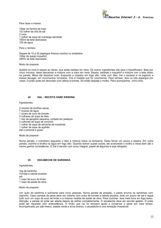 Receitas Internet 3 – N. Freitas
Para fazer a massa:
100gr de farinha de trigo
1/2 colher de chá de sal
2 ovos
1 colher de sopa de manteiga derretida
150ml de leite desnatado
150 de água
Para o recheio:
Separe de 15 a 20 aspargos frescos cozidos ou enlatados
100gr de queijo roquefort
200ml de leite desnatado
Modo de preparar:
Quebre os ovos e separe as claras, que serão batidas em neve. Os outros ingredientes vão para o liqüidificador. Bata por
cinco minutos, deixe descansar e misture com a clara em neve. Depois, esfarele o roquefort e misture com o leite direto
na panela. Mexa até dissolver tudo. Esquente a crepeira em fogo alto. Unte com óleo, tire o excesso e vá jogando a
massa devagar, em movimentos circulares. Vire à medida que for cozinhando. Para rechear, dois ou três aspargos por
crepe. O prato pode ser decorado com alface e tomate. Só então despeje o molho. Para acompanhar, vinho tinto.

24

DAL - RECEITA HARE KRISHNA

Ingredientes:
2 xícaras de ervilhas secas
7 xícaras de água
1 xícara de suco de tomate
5 colheres de sopa de óleo
1 raiz de gengibre pequena, cortada em pedaços
2 colheres de sopa de cominho
1 colher de sopa de semente de mostarda
1 colher de sopa de açafrão
Sal e pimenta e gosto.
Modo de preparar:
Numa panela, o cozinheiro esquenta o óleo e mistura todos os temperos. Deixa ferver um pouco e separa. Em outra
panela, cozinha a ervilha na água em fogo alto. Quando estiver quase cozida, ele acrescenta o molho e mexe bem até o
creme ganhar consistência. O Dal é servido com arroz integral, pastel de legumes e soja refogada.

25

ESCABECHE DE SARDINHA

Ingredientes:
1kg de sardinha
Tomate e cebola picados
sal
1 copo de suco de limão
1 copo de azeite de oliva
Modo de preparar:
Um quilo de sardinha é suficiente para cinco pessoas. Numa panela de pressão, o padre arruma as sardinhas com
capricho. Casa camada de peixe deve ser coberta com outra de tomate e cebola picados, bote um pouco de sal e regue
tudo com um copo de suco de limão e a mesma medida de azeite de oliva. Para cozinhar, leva meia hora em fogo baixo.
Atenção: a panela só pode ser aberta depois de esfriar completamente. O escabeche deve ser servido gelado. O prato
pode ser reparado com antecedência. O limão que vai no tempero ajuda a conservar o peixe por mais tempo.
Acompanhado por pão fresco, salada verde e arroz branco, o escabeche é uma tentação irresistível.

22

 