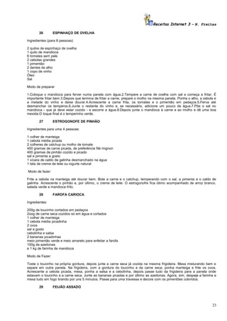 Receitas Internet 3 – N. Freitas
26

ESPINHAÇO DE OVELHA

Ingredientes (para 8 pessoas)
2 quilos de espinhaço de ovelha
1 quilo de mandioca
6 tomates sem pele
2 cebolas grandes
1 pimentão
2 dentes de alho
1 copo de vinho
Óleo
Sal
Modo de preparar
1.Coloque o mandioca para ferver numa panela com água.2.Tempere a carne de ovelha com sal e começa a fritar. É
importante fritar bem.3.Depois que termina de fritar a carne, prepare o molho na mesma panela. Ponha o alho, a cebola e
a metade do vinho e deixe dourar.4.Acrescente a carne frita, os tomates e o pimentão em pedaços.5.Ferva até
desmanchar os temperos.6.Junte o restante do vinho e, se necessário, adicione um pouco de água.7.Põe o sal no
mandioca - que já deve estar cozido - e escorre a água.8.Depois junta o mandioca à carne e ao molho e dê uma boa
mexida.O toque final é o temperinho verde.
27

ESTROGONOFE DE PINHÃO

Ingredientes para uma 4 pessoas:
1 colher de manteiga
1 cebola média picada
2 colheres de catchup ou molho de tomate
400 gramas de carne picada, de preferência filé mignon
400 gramas de pinhão cozido e picado
sal e pimenta a gosto
1 xícara de caldo de galinha desmanchado na água
1 lata de creme de leite ou iogurte natural
Modo de fazer:
Frite a cebola na manteiga até dourar bem. Bote a carne e o catchup, temperando com o sal, a pimenta e o caldo de
galinha. Acrescente o pinhão e, por último, o creme de leite. O estrogonofre fica ótimo acompanhado de arroz branco,
salada verde e mandioca frito.
28

FAROFA CARIOCA

Ingredientes:
200g de toucinho cortados em pedaços
2oog de carne seca cozidos só em água e cortados
1 colher de manteiga
1 cebola média picadinha
2 ovos
sal a gosto
cebolinha e salsa
2 bananas picadinhas
meio pimentão verde e meio amarelo para enfeitar a farofa
100g de azeitonas
e 1 kg de farinha de mandioca
Modo de Fazer:
Toste o toucinho na própria gordura, depois junte a carne seca já cozida na mesma frigideira. Mexa misturando bem e
separe em outra panela. Na frigideira, com a gordura do toucinho e da carne seca, ponha manteiga e frite os ovos.
Acrescente a cebola picada, mexa, ponha a salsa e a cebolinha. depois passe tudo da frigideira para a panela onde
estavam o toucinho e a carne seca. Junte as bananas picadas e por último as azeitonas. Agora, sim, despeje a farinha e
mexa tudo em fogo brando por uns 5 minutos. Passe para uma travessa e decore com os pimentões coloridos.
29

FEIJÃO ASSADO

23

 