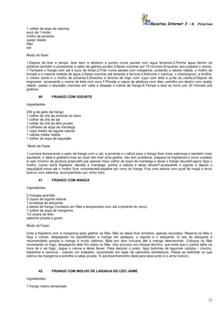 Receitas Internet 3 – N. Freitas
1 colher de sopa de catchup
suco de 1 limão
molho de pimenta
queijo ralado
óleo
sal
Modo de fazer:
1.Depois de tirar a tampa, lave bem a abóbora e ponha numa panela com água fervendo.2.Ponha água dentro do
abóbora também e acrescente o caldo de galinha picado.3.Deixe cozinhar por 15 minutos.Enquanto isso prepare o creme:
1.Tempere o frango com sal e suco de limão.2.Frite numa panela com margarina, juntando a cebola ralada, o molho de
tomate e a mesma medida de água.3.Deixe cozinhar até levantar a fervura.4.Adicione o catchup, o champignon, a ervilha,
o cheiro verde e o molho de pimenta.5.Dissolva a farinha de trigo num copo com leite e junte ao creme.6.Depois de
engrossar, acrescente o creme de leite com soro.7.Pincele a casca da abóbora com óleo, polvilhe por dentro com queijo
ralado, passe o requeijão cremoso em volta e despeje o creme de frango.8.Tampe e leve ao forno por 20 minutos prá
gratinar.
40

FRANGO COM IOGURTE

Ingredientes
250 g de peito de frango
1 colher de chá de pimenta do reino
1 colher de chá de sal
1 colher de chá de alho picado
2 colheres de sopa de manteiga
1 copo médio de iogurte natural
1 cebola média ralada
1 colher de sopa de requeijão
Modo de Fazer
1.comece temperando o peito de frango com o sal, a pimenta e o alho2.para o frango ficar mais saborosa e também mais
saudável, o ideal é grelhar3.mas se você não tiver uma grelha, não tem problema: prepara na frigideira4.o único cuidado
é usar mínimo de gordura possível5.use apenas meia colher de sopa de manteiga e deixe o frango dourar6.agora faça o
molho, numa outra frigideira: derreta a manteiga, ponha a cebola e deixe dourar7.acrescente o iogurte e depois o
requeijão8.mexa até o molho ficar consistente9.espalhe por cima do frango Fica uma delícia com purê de maçã e arroz
branco com salsinha, acompanhado por vinho tinto.
41

FRANGO COM MANGA

Ingredientes:
2 mangas grandes
2 copos de iogurte natural
1 envelope de adoçante
2 peitos de frango (cortados em filés e temperados com sal e pimenta do reino)
1 colher de sopa de margarina
1/2 xícara de leite
salsinha picada a gosto
Modo de Fazer:
Unte a frigideira com a margarina para grelhar os filés. Não os deixe ficar torrados, apenas dourados. Reserve os filés e
faça o creme, despejando no liqüidificador a manga em pedaços, o iogurte e o adoçante. O uso do adoçante é
recomendado porque a manga é muito calórica. Bata por dois minutos até a manga desmanchar. Coloque os filés
novamente no fogo, despejando leite frio sobre os filés, isso provoca um choque térmico, que evita que o creme talhe na
hora de ir ao fogo. Jogue o creme e deixe ferver. Para decorar o prato, faça bolinhas de legumes cozidos - chuchu,
batatinha e cenoura - usando um boleador, encontrado em lojas de utensílios domésticos. Passe as bolinhas no que
sobrou da margarina e polvilhe a salsa picada. O acompanhamento ideal para esse prato é o arroz branco.

42

FRANGO COM MOLHO DE LARANJA DO LÉO JAIME

Ingredientes:
1 frango inteiro temperado

27

 