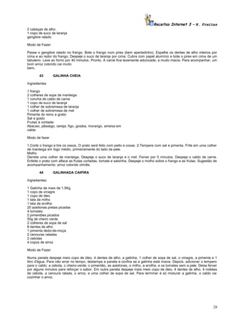 Receitas Internet 3 – N. Freitas
2 cabeças de alho
1 copo de suco de laranja
gengibre ralado
Modo de Fazer:
Passe o gengibre ralado no frango. Bote o frango num pirex (bem apertadinho). Espelhe os dentes de alho inteiros por
cima e ao redor do frango. Despeje o suco de laranja por cima. Cubra com papel alumínio e bote o pirex em cima de um
tabuleiro. Leve ao forno por 40 minutos. Pronto. A carne fica levemente adocicada, e muito macia. Para acompanhar, um
bom arroz colorido cai muito
bem.
43

GALINHA CHEIA

Ingredientes
1 frango
2 colheres de sopa de manteiga
1 concha de caldo de carne
1 copo de suco de laranja
1 colher de sobremesa de laranja
1 colher de sobremesa de mel
Pimenta do reino a gosto
Sal a gosto
Frutas à vontade:
Abacaxi, pêssego, cereja, figo, goiaba, morango, ameixa em
calda
Modo de fazer
1.Corte o frango e tire os ossos. O prato será feito com peito e coxas. 2.Tempere com sal e pimenta. Frite em uma colher
de manteiga em fogo médio, primeiramente do lado da pele.
Molho
Derreta uma colher de manteiga. Despeje o suco de laranja e o mel. Ferver por 5 minutos. Despeje o caldo de carne.
Enfeite o prato com alface as frutas cortadas, tomate e salsinha. Despeje o molho sobre o frango e as frutas. Sugestão de
acompanhamento: arroz colorido chinês.
44

GALINHADA CAIPIRA

Ingredientes:
1 Galinha de mais de 1,5Kg
1 copo de vinagre
1 copo de óleo
1 lata de milho
1 lata de ervilha
20 azeitonas pretas picadas
4 tomates
2 pimentões picados
50g de cheiro verde
2 colheres de sopa de sal
8 dentes de alho
1 pimenta dedo-de-moça
2 cenouras raladas
2 cebolas
4 copos de arroz
Modo de Fazer:
Numa panela despeje meio copo de óleo, 4 dentes de alho, a galinha, 1 colher de sopa de sal, o vinagre, a pimenta e 1
litro d'água. Para não errar no tempo, destampe a panela e confira se a galinha está macia. Depois, adicionar o tempero
para o caldo: a cebola, o cheiro-verde, o pimentão, as azeitonas, o milho, a ervilha, e os tomates sem a pele. Deixe ferver
por alguns minutos para reforçar o sabor. Em outra panela despeje mais meio copo de óleo, 4 dentes de alho, 4 rodelas
de cebola, a cenoura ralada, o arroz, e uma colher de sopa de sal. Para terminar é só misturar a galinha. o caldo vai
cozinhar o arroz.

28

 