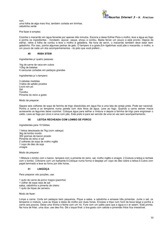 Receitas Internet 3 – N. Freitas
nori,
uma folha de alga mais fina, também cortada em tirinhas.
cebolinha verde
Prá fazer é simples:
Cozinhe o macarrão em água fervente por apenas três minutos. Escorra e deixe Esfriar.Para o molho, leve a água ao fogo
e ponha os ingredientes - hondashi, açúcar, saque, shoyu e combu. Basta ferver um pouco e está pronto. Depois de
esfriar, retire a folha de combu e leve o molho à geladeira. Na hora de servir, o macarrão também deve estar bem
geladinho. Por isso, ponha algumas pedras de gelo. O tempero é a gosto.Em tigelinhas você põe o macarrão, o molho, e
um pouco de cada um dos acompanhamentos - do jeito que você preferir...
49

IRISH STEW

Ingredientes p/ quatro pessoas:
1kg de carne de vaca em cubos
1/2kg de batatas
4 cenouras cortadas em pedaços grandes
Ingredientes p/ o tempero:
3 cebolas medidas
3 talos de salsão picados
Louro em pó
Sal
Tomilho
Pimenta do reino a gosto
Modo de preparar:
Separe seis colheres de sopa de farinha de trigo dissolvidas em água fria e uma lata de cereja preta. Pode ser nacional.
Ponha a carne e os temperos numa panela com dois litros de água. Leve ao fogo. Quando a carne estiver macia
acrescente os legumes deixe cozinhar. Coloque água para esfriar a mistura e depois a farinha de trigo para engrossar o
caldo. Leve ao fogo por cinco e sirva com pão. Este prato é para ser servido de uma só vez sem acompanhamento.
50

LEITOA RECHEADA COM LOMBO DE PORCO

Ingredientes para 10 foliões:
1 leitoa desossada de 7kg (com cabeça)
3kg de lombo moído
300 gramas de bacon picado
Pimenta do reino e sal
2 colheres de sopa de molho inglês
1 copo de óleo de soja
vinagre
Modo de preparar:
1.Misture o lombo com o bacon, tempere com a pimenta do reino, sal, molho inglês e vinagre. 2.Costure a leitoa e recheie
com o lombo. 3.Amarre com um barbante.4.Coloque numa forma e despeje um copo de óleo sobre a leitoa.5.Cubra com
papel laminado e leve ao forno por três horas.
51

LINGÜIÇA

Para preparar oito porções, use:
1 quilo de carne de porco magra (pazinha)
1 colher de sopa rasa de sal
salsa, cebolinha e pimenta de cheiro
1 quilo de tripas de carneiro.
Modo de fazer:
Limpe a carne. Corte em pedaços bem pequenos. Pique a salsa, a cebolinha e amasse três pimentas. Junte o sal, os
temperos e misture. Lave as tripas e deixe de molho por duas horas. Encaixe a tripa num funil de boca larga e ponha a
carne aos poucos. Deixe uma tirinha e feche com um nó. Fure com um palito para que a água e o ar saiam. Está pronta.
Na hora de fritar, uma dica: use óleo frio. Dê o toque final: o tira-gosto com cebola e pimentão fritos fica irresistível.

30

 