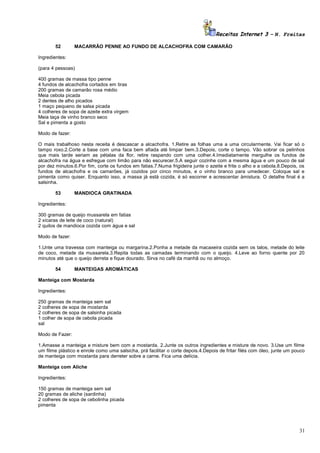 Receitas Internet 3 – N. Freitas
52

MACARRÃO PENNE AO FUNDO DE ALCACHOFRA COM CAMARÃO

Ingredientes:
(para 4 pessoas)
400 gramas de massa tipo penne
4 fundos de alcachofra cortados em tiras
200 gramas de camarão rosa médio
Meia cebola picada
2 dentes de alho picados
1 maço pequeno de salsa picada
4 colheres de sopa de azeite extra virgem
Meia taça de vinho branco seco
Sal e pimenta a gosto
Modo de fazer:
O mais trabalhoso nesta receita é descascar a alcachofra. 1.Retire as folhas uma a uma circularmente. Vai ficar só o
tampo roxo.2.Corte a base com uma faca bem afiada até limpar bem.3.Depois, corte o tampo. Vão sobrar os pelinhos
que mais tarde seriam as pétalas da flor, retire raspando com uma colher.4.Imediatamente mergulhe os fundos de
alcachofra na água e esfregue com limão para não escurecer.5.A seguir cozinhe com a mesma água e um pouco de sal
por dez minutos.6.Por fim, corte os fundos em fatias.7.Numa frigideira junte o azeite e frite o alho e a cebola.8.Depois, os
fundos de alcachofra e os camarões, já cozidos por cinco minutos, e o vinho branco para umedecer. Coloque sal e
pimenta como quiser. Enquanto isso, a massa já está cozida, é só escorrer e acrescentar àmistura. O detalhe final é a
salsinha.
53

MANDIOCA GRATINADA

Ingredientes:
300 gramas de queijo mussarela em fatias
2 xícaras de leite de coco (natural)
2 quilos de mandioca cozida com água e sal
Modo de fazer:
1.Unte uma travessa com manteiga ou margarina.2.Ponha a metade da macaxeira cozida sem os talos, metade do leite
de coco, metade da mussarela.3.Repita todas as camadas terminando com o queijo. 4.Leve ao forno quente por 20
minutos até que o queijo derreta e fique dourado. Sirva no café da manhã ou no almoço.
54

MANTEIGAS AROMÁTICAS

Manteiga com Mostarda
Ingredientes:
250 gramas de manteiga sem sal
2 colheres de sopa de mostarda
2 colheres de sopa de salsinha picada
1 colher de sopa de cebola picada
sal
Modo de Fazer:
1.Amasse a manteiga e misture bem com a mostarda. 2.Junte os outros ingredientes e misture de novo. 3.Use um filme
um filme plástico e enrole como uma salsicha, prá facilitar o corte depois.4.Depois de fritar filés com óleo, junte um pouco
de manteiga com mostarda para derreter sobre a carne. Fica uma delícia.
Manteiga com Aliche
Ingredientes:
150 gramas de manteiga sem sal
20 gramas de aliche (sardinha)
2 colheres de sopa de cebolinha picada
pimenta

31

 