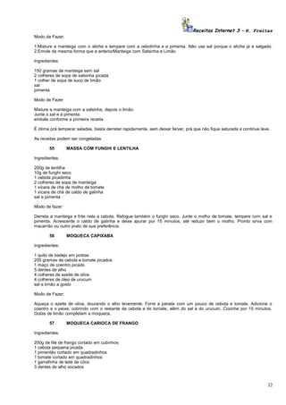 Receitas Internet 3 – N. Freitas
Modo de Fazer:
1.Misture a manteiga com o aliche e tempere com a cebolinha e a pimenta. Não use sal porque o aliche já é salgado.
2.Enrole da mesma forma que a anteriorManteiga com Salsinha e Limão
Ingredientes
150 gramas de manteiga sem sal
2 colheres de sopa de salsinha picada
1 colher de sopa de suco de limão
sal
pimenta
Modo de Fazer
Misture a manteiga com a salsinha, depois o limão.
Junte o sal e a pimenta.
embale conforme a primeira receita
É ótima prá temperar saladas, basta derreter rapidamente, sem deixar ferver, prá que não fique saturada e continue leve.
As receitas podem ser congeladas.
55

MASSA COM FUNGHI E LENTILHA

Ingredientes:
200g de lentilha
10g de funghi seco
1 cebola picadinha
2 colheres de sopa de manteiga
1 xícara de chá de molho de tomate
1 xícara de chá de caldo de galinha
sal e pimenta
Modo de fazer:
Derreta a manteiga e frite nela a cebola. Refogue também o funghi seco. Junte o molho de tomate, tempere com sal e
pimenta. Acrescente o caldo de galinha e deixe apurar por 15 minutos, até reduzir bem o molho. Pronto sirva com
macarrão ou outro prato de sua preferência.
56

MOQUECA CAPIXABA

Ingredientes:
1 quilo de badejo em postas
200 gramas de cebola e tomate picados
1 maço de coentro picado
5 dentes de alho
4 colheres de azeite de oliva
4 colheres de óleo de urucum
sal e limão a gosto
Modo de Fazer:
Aqueça o azeite de oliva, dourando o alho levemente. Forre a panela com um pouco de cebola e tomate. Adicione o
coentro e o peixe, cobrindo com o restante da cebola e do tomate, além do sal e do urucum. Cozinhe por 15 minutos.
Gotas de limão completam a moqueca.
57

MOQUECA CARIOCA DE FRANGO

Ingredientes:
200g de filé de frango cortado em cubinhos
1 cebola pequena picada
1 pimentão cortado em quadradinhos
1 tomate cortado em quadradinhos
1 garrafinha de leite de côco
3 dentes de alho socados

32

 