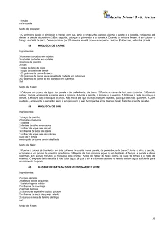Receitas Internet 3 – N. Freitas
1 limão
sal e azeite
Modo de preparar:
1.O primeiro passo é temperar o frango com sal, alho e limão.2.Na panela, ponha o azeite e a cebola, refogando até
deixar a cebola douradinha.3.Em seguida, coloque o pimentão e o tomate.4.Quando a mistura ferver, é só colocar o
frango e o leite de côco. Deixe cozinhar por 20 minutos e está pronta a moqueca carioca. Prádecorar, salsinha picada.
58

MOQUECA DE CARNE

Ingredientes:
3 tomates cortados em rodelas
3 cebolas cortadas em rodelas
3 ramos de coentro
2 ovos
1 copo de leite de coco
1 copo de azeite de dendê
100 gramas de camarão seco
150 gramas de carne seca escaldada cortada em cubinhos
300 gramas de carne de boi cortada em cubinhos
Sal
Modo de Fazer:
1.Coloque um pouco de água na panela - de preferência, de barro. 2.Ponha a carne de boi para cozinhar. 3.Quando
estiver cozida, acrescente a carne seca e misture. 4.Junte a cebola, o tomate e o coentro. 5.Coloque o leite de coco e o
dendê. 6.Misture tudo e coloque os ovos. Não mexa até que os ovos estejam cozidos, para que eles não quebrem. 7.Com
cuidado , acrescente o camarão seco e tempere com o sal. Acompanha arroz branco, feijão fradinho e farofa de alho.
59

MOQUECA DE SIRI

Ingredientes:
1 maço de coentro
2 tomates maduros
1 cebola
2 dentes de alho amassados
1 colher de sopa rasa de sal
3 colheres de sopa de azeite
1 colher de sopa rasa de colorau
suco de 1 limão
meio quilo de carne de siri desfiada
Modo de fazer:
1.Ponha o coloral já dissolvido em três colheres de azeite numa panela, de preferência de barro.2.Junte o alho, a cebola,
o tomate e um pouco de coentro picadinhos. 3.Depois de dois minutos jogue o siri desfiado. 4.Tampe a panela e deixe
cozinhar. Em quinze minutos a moqueca está pronta. Antes de retirar do fogo ponha os suco de limão e o resto do
coentro. O segredo desta receita é não botar água, já que o siri e o tomate usados na receita soltam água suficiente para
o cozimento do prato.
60

NHOQUE DE BATATA DOCE C/ ESPINAFRE E LEITE

Ingredientes:
2 copos de leite
2 batatas doces pequenas
1 batata inglesa média
2 colheres de manteiga
2 gemas batidas
2 xícaras de espinafre cozido, picado
2 colheres de sopa de queijo ralado
2 xícaras e meia de farinha de trigo
sal
Modo de Fazer:

33

 