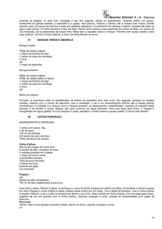 Receitas Internet 3 – N. Freitas
Cozinhe as batatas no leite com manteiga e sal. Em seguida, passe no espremedor. Quando esfriar um pouco,
acrescente as gemas batidas, o espinafre e o queijo. Aos poucos, misture a farinha até a massa ficar macia. Enrole
usando mais um pouco de farinha e corte em pedaços pequenos. O cozimento do nhoque é rápido. Quando ele sobe na
água, está pronto. O molho também é fácil de fazer. Numa jarra misture duas caixinhas de creme de leite, um pouco de
noz-moscada, sal e pedacinhos de bacon frito. Mexa bem e espalhe sobre o nhoque. Polvilhe com queijo ralado e leve
para gratinar. Quinze minutos depois, o prato sai borbulhando do forno.
61

NHOQUE VERDE E AMARELO

Nhoque verde:
750gr de batata inglesa
1 xícara de farinha de trigo
1 colher de sopa de manteiga
2 ovos
sal
1 maço de espinafre
Nhoque amarelo:
500gr de batata inglesa
250gr de batata salsa ou baroa
1 xícara da farinha de trigo
1 colher de sopa da manteiga
2 ovos
sal
Modo de preparo:
Primeiro, a cozinheira bate no liqüidificador as folhas do espinafre com dois ovos. Em seguida, amassa as batatas
cozidas, mistura com o creme de espinafre, põe a manteiga, o sal e vai acrescentando farinha até a massa ganhar
consistência. O trabalho é o mesmo com o nhoque amarelo, só dispensando o liqüidificador. Quando as massas estão
prontas, é só enrolar e cortar. Depois, pôr para cozinhar em água fervendo. Para que fique bem firme, o nhoque é
mergulhado em água gelada. Aí é só preparar o prato, espalhar o molho branco e queijo ralado. E torcer pelo Brasil!!
62

LEITOA PURURUCA

INGREDIENTES (6 PESSOAS)
1 leitoa com aprox. 3kg
2 lts de água
150 ml de cachaça
3/4 xícara de suco de limão
150ml de álcool de cereais
Vinha d’alhos:
400 ml de vinagre de vinho tinto
6 dentes de alho, cortados ao meio
3 cebolas grandes em rodelas
1 maço de cheiro verde
2 pimentões picados
70ml de suco de limão
2 folhas de louro
pimenta em grão
noz moscada
Preparo:
sal
dentes de alho amassados
750 ml de óleo vegetal para a pururuca
Lave bem a leitoa. Misture a água, a cachaça e o suco de limão e passe por dentro da leitoa. Acrescente o álcool e passe
por fora. Prepare a vinha d’alhos e deixe a leitoa nesse molho por 24 horas. Tire a leitoa do tempero. Coe a vinha d’alhos
e reserve. Misture o sal e o alho e tempere por dentro e por fora. Asse a leitoa em forno brando, com as patas para baixo,
regando de vez em quando com a vinha d’alhos. Quando começar a corar, proteja as extremidades com papel de
alumínio.
Pururuca:
Ferva o óleo numa panela e pincele a leitoa, dentro do forno, quando começar a corar.
ou

34

 