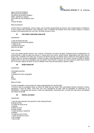 Receitas Internet 3 – N. Freitas
água e fermento biológico
200 gramas de margarina
20 gramas de fermento biológico
Salsa, cebolinha e orégano
Uma colher de chá de páprica doce
Sal
3 copos de água
Modo de preparar:
misture todos os ingredientes, menos a água, que vai sendo acrescentada aos poucos, até a massa ganhar consistência.
Aí vem a parte mais importante: como amassar o pão. O trabalho de amassar dura vinte minutos. Depois, a massa é
cortada e fica descansando por uma hora. Só então vai para o forno.
67

PÃO SÍRIO COM BOBA RANUCHÊ

Ingredientes:
1 quilo de farinha de trigo
50 gramas de fermento de padaria
1 colher de sal
3 colheres de açúcar
meio litro de água
Modo de fazer:
1.Em uma vasilha grande misture o sal, o açúcar, o fermento e um pouco de água. 2.Dissolva bem os ingredientes e vá
acrescentando o resto da água aos poucos. A massa deve ficar lisinha, quando estiver desgrudando das mãos está no
ponto certo. 3.Polvilhe uma mesa com um pouco de farinha de trigo e só depois corte a massa em doze pedaços iguais.
4.Agora abra em formato arredondado. 5.Cubra os pães e deixe descansar por 30 minutos. 6.Asse os pães na própria
grade do forno e não numa assadeira, para que fiquem mais fininhos e macios. Em forno quente os pães ficam prontos
em 15 minutos. Depois de retirar do forno e espalhe numa mesa até que esfriem. Rende 12 pães.
68

BOBA RANUCHÊ

Ingredientes:
4 beringelas grandes
1 limão
3 colheres de molho de gergelim
sal
alho
hortelã
Modo de Fazer:
O molho de gergelim você encontra em casas especializadas em comida árabe.
1.Primeiro asse as beringelas direto na chama do fogão até que fiquem bem queimadas.2.Quando estiverem prontas,
descasque e corte em fatias. 3.Pra ficar com uma consistência de patê, bata as beringelas na centrífuga ou no
liqüidificador. 4.Acrescente aos poucos o resto dos ingredientes, misturando bem. O prato fica mais bonito se enfeitado
com folhas de hortelã.
69

PASTEL DE ANGU

Ingredientes:
1 quilo de fubá (daquele mais grossinho, feito artesanalmente)
6 dentes de alho
1/2 colher de sopa de sal
3 cebolas
5 folhas de louro
pimenta a gosto
1 molho de salsa e cebolinha
2 batatas
1/2 quilo de carne moída
1 colher de sopa de urucum
1 litro de água
1 lata de óleo

36

 
