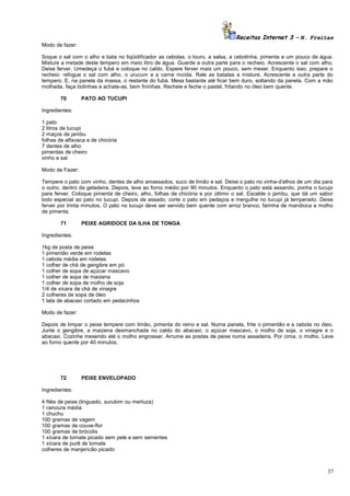 Receitas Internet 3 – N. Freitas
Modo de fazer:
Soque o sal com o alho e bata no liqüidificador as cebolas, o louro, a salsa, a cebolinha, pimenta e um pouco de água.
Misture a metade deste tempero em meio litro de água. Guarde a outra parte para o recheio. Acrescente o sal com alho.
Deixe ferver. Umedeça o fubá e coloque no caldo. Espere ferver mais um pouco, sem mexer. Enquanto isso, prepare o
recheio: refogue o sal com alho, o urucum e a carne moída. Rale as batatas e misture. Acrescente a outra parte do
tempero. E, na panela da massa, o restante do fubá. Mexa bastante até ficar bem duro, soltando da panela. Com a mão
molhada, faça bolinhas e achate-as, bem fininhas. Recheie e feche o pastel, fritando no óleo bem quente.
70

PATO AO TUCUPI

Ingredientes:
1 pato
2 litros de tucupi
2 maços de jambu
folhas de alfavaca e de chicória
7 dentes de alho
pimentas de cheiro
vinho e sal
Modo de Fazer:
Tempere o pato com vinho, dentes de alho amassados, suco de limão e sal. Deixe o pato no vinha-d'alhos de um dia para
o outro, dentro da geladeira. Depois, leve ao forno médio por 90 minutos. Enquanto o pato está assando, ponha o tucupi
para ferver. Coloque pimenta de cheiro, alho, folhas de chicória e por último o sal. Escalde o jambu, que dá um sabor
todo especial ao pato no tucupi. Depois de assado, corte o pato em pedaços e mergulhe no tucupi já temperado. Deixe
ferver por trinta minutos. O pato no tucupi deve ser servido bem quente com arroz branco, farinha de mandioca e molho
de pimenta.
71

PEIXE AGRIDOCE DA ILHA DE TONGA

Ingredientes:
1kg de posta de peixe
1 pimentão verde em rodelas
1 cebola média em rodelas
1 colher de chá de gengibre em pó
1 colher de sopa de açúcar mascavo
1 colher de sopa de maizena
1 colher de sopa de molho de soja
1/4 de xícara de chá de vinagre
2 colheres de sopa de óleo
1 lata de abacaxi cortado em pedacinhos
Modo de fazer:
Depois de limpar o peixe tempere com limão, pimenta do reino e sal. Numa panela, frite o pimentão e a cebola no óleo.
Junte o gengibre, a maizena desmanchada no caldo do abacaxi, o açúcar mascavo, o molho de soja, o vinagre e o
abacaxi. Cozinhe mexendo até o molho engrossar. Arrume as postas de peixe numa assadeira. Por cima, o molho. Leve
ao forno quente por 40 minutos.

72

PEIXE ENVELOPADO

Ingredientes:
4 filés de peixe (linguado, surubim ou merluza)
1 cenoura média
1 chuchu
100 gramas de vagem
100 gramas de couve-flor
100 gramas de brócolis
1 xícara de tomate picado sem pele e sem sementes
1 xícara de purê de tomate
colheres de manjericão picado

37

 